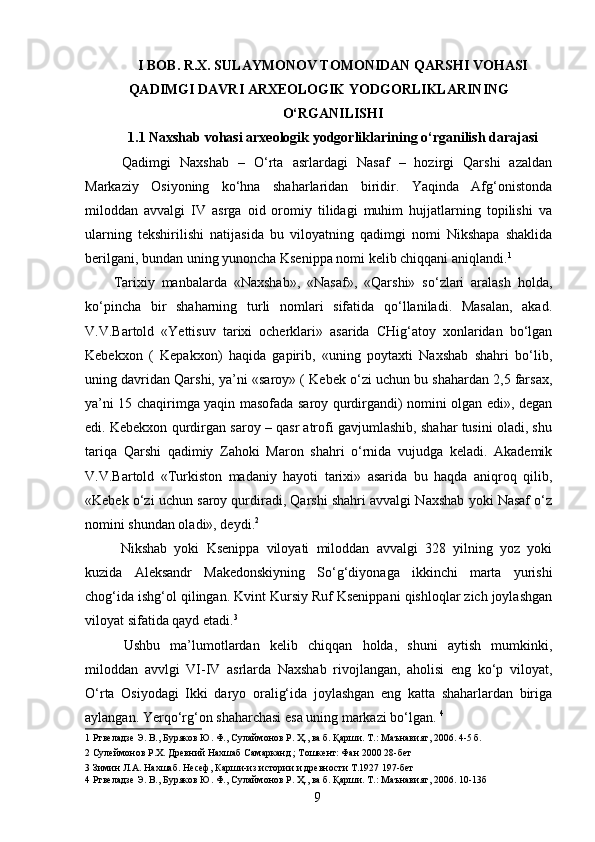 I BOB. R.X. SULAYMONOV TOMONIDAN QARSHI VOHASI
QADIMGI DAVRI ARXEOLOGIK YODGORLIKLARINING
O‘RGANILISHI
1.1 Naxshab vohasi arxeologik yodgorliklarining o‘rganilish darajasi
  Qadimgi   Naxshab   –   O‘rta   asrlardagi   Nasaf   –   hozirgi   Qarshi   azaldan
Markaziy   Osiyoning   ko‘hna   shaharlaridan   biridir.   Yaqinda   Afg‘onistonda
miloddan   avvalgi   IV   asrga   oid   oromiy   tilidagi   muhim   hujjatlarning   topilishi   va
ularning   tekshirilishi   natijasida   bu   viloyatning   qadimgi   nomi   Nikshapa   shaklida
berilgani, bundan uning yunoncha Ksenippa nomi kelib chiqqani aniqlandi. 1
 
Tarixiy   manbalarda   «Naxshab»,   «Nasaf»,   «Qarshi»   so‘zlari   aralash   holda,
ko‘pincha   bir   shaharning   turli   nomlari   sifatida   qo‘llaniladi.   Masalan,   akad.
V.V.Bartold   «Yettisuv   tarixi   ocherklari»   asarida   CHig‘atoy   xonlaridan   bo‘lgan
Kebekxon   (   Kepakxon)   haqida   gapirib,   «uning   poytaxti   Naxshab   shahri   bo‘lib,
uning davridan Qarshi, ya’ni «saroy» ( Kebek o‘zi uchun bu shahardan 2,5 farsax,
ya’ni 15 chaqirimga yaqin masofada saroy qurdirgandi) nomini olgan edi», degan
edi. Kebekxon qurdirgan saroy – qasr atrofi gavjumlashib, shahar tusini oladi, shu
tariqa   Qarshi   qadimiy   Zahoki   Maron   shahri   o‘rnida   vujudga   keladi.   Akademik
V.V.Bartold   «Turkiston   madaniy   hayoti   tarixi»   asarida   bu   haqda   aniqroq   qilib,
«Kebek o‘zi uchun saroy qurdiradi, Qarshi shahri avvalgi Naxshab yoki Nasaf o‘z
nomini shundan oladi», deydi. 2  
  Nikshab   yoki   Ksenippa   viloyati   miloddan   avvalgi   328   yilning   yoz   yoki
kuzida   Aleksandr   Makedonskiyning   So‘g‘diyonaga   ikkinchi   marta   yurishi
chog‘ida ishg‘ol qilingan. Kvint Kursiy Ruf Ksenippani qishloqlar zich joylashgan
viloyat sifatida qayd etadi. 3
 
  Ushbu   ma’lumotlardan   kelib   chiqqan   holda,   shuni   aytish   mumkinki,
miloddan   avvlgi   VI-IV   asrlarda   Naxshab   rivojlangan,   aholisi   eng   ko‘p   viloyat,
O‘rta   Osiyodagi   Ikki   daryo   oralig‘ida   joylashgan   eng   katta   shaharlardan   biriga
aylangan. Yerqo‘rg‘on shaharchasi esa uning markazi bo‘lgan.  4
 
1  Ртвеладзе Э. В., Буряков Ю. Ф., Сулаймонов Р. Ҳ., ва б. Қарши. Т.: Маънавият, 2006. 4-5 б. 
2  Сулеймонов Р.Х. Древний Нахшаб Самарканд ; Тошкент: Фан 2000 28-бет 
3  Зимин Л.А. Нахшаб. Несеф, Карши-из истории и древности Т.1927 197-бет 
4  Ртвеладзе Э. В., Буряков Ю. Ф., Сулаймонов Р. Ҳ., ва б. Қарши. Т.: Маънавият, 2006. 10-13б 
  9   