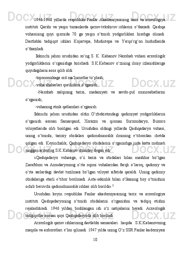 1946-1948   yillarda   respublika   Fanlar   Akademiyasining   tarix   va   arxeologiya
instituti   Qarshi   va   yaqin   tumanlarda   qazuv-tekshiruv   ishlarini   o‘tkazadi.   Qashqa
vohasining   quyi   qismida   70   ga   yaqin   o‘tmish   yodgorliklari   hisobga   olinadi.
Dastlabki   tadqiqot   ishlari   Kojartepa,   Mudintepa   va   Yerqo‘rg‘on   hududlarida
o‘tkaziladi. 
  Ikkinchi   jahon   urushidan   so‘ng   S.   K.   Kabanov   Naxshab   vohasi   arxeologik
yodgorliklarini   o‘rganishga   kirishadi.   S.K.Kabanov   o‘zining   ilmiy   izlanishlariga
quyidagilarni asos qilib oldi: 
 -toponomikaga oid ma’lumotlar to‘plash; 
 -voha shaharlari qurilishini o‘rganish; 
  -Naxshab   xalqining   tarixi,   madaniyati   va   savdo-pul   munosabatlarini
o‘rganish; 
 -vohaning etnik qatlamlari o‘rganish. 
Ikkinchi   jahon   urushidan   oldin   O‘zbekistondagi   qadimiyat   yodgorliklarini
o‘rganish   asosan   Samarqand,   Xorazm   va   qisman   Surxondaryo,   Buxoro
viloyatlarida   olib   borilgan   edi.   Urushdan   oldingi   yillarda   Qashqadaryo   vohasi,
uning   o‘tmishi,   tarixiy   obidalari   qadimshunoslik   ilmining   e’tiboridan   chetda
qolgan  edi.  Keyinchalik,  Qashqadaryo   obidalarini   o‘rganishga  juda   katta  mehnati
singgan arxeolog S.K.Kabanov shunday degan edi: 
«Qashqadaryo   vohasiga,   o‘z   tarixi   va   obidalari   bilan   mashhur   bo‘lgan
Zarafshon   va   Amudaryoning   o‘rta   oqimi   vohalaridan   farqli   o‘laroq,   qadimiy   va
o‘rta   sarlardagi   davlat   tuzilmasi   bo‘lgan   viloyat   sifatida   qaraldi.   Uning   qadimiy
obidalariga   etarli   e’tibor   berilmadi.   Asta-sekinlik   bilan   o‘lkaning   boy   o‘tmishini
ochib beruvchi qadimshunoslik ishlari olib borildi». 2
 
Urushdan   keyin   respublika   Fanlar   akademiyasining   tarix   va   arxeologiya
instituti   Qashqadaryoning   o‘tmish   obidalarini   o‘rganishni   va   tadqiq   etishni
rejalashtiradi.   1946   yildan   boshlangan   ish   o‘z   natijalarini   beradi.   Arxeologik
tadqiqotlar asosan quyi Qashqadaryoda olib boriladi. 
Arxeologik  qazuv ishlarining dastlabki  samaralari   haqida   S.K.Kabanovning
maqola va axborotlari e’lon qilinadi. 1947 yilda uning O‘z SSR Fanlar kademiyasi
  10   