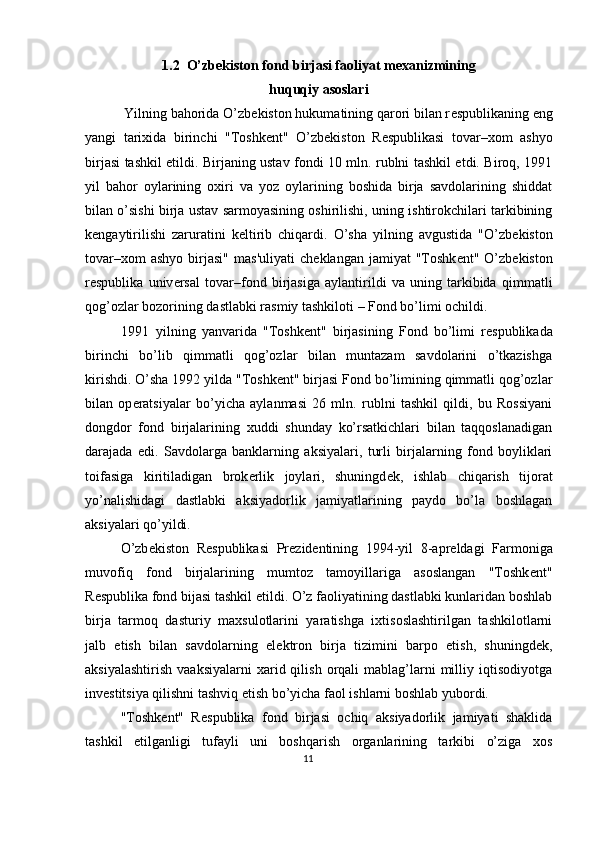 1.2  O’zb е kiston fond birjasi faoliyat m е xanizmining
huquqiy asoslari
 Yilning bahorida O’zb е kiston hukumatining qarori bilan r е spublikaning eng
yangi   tarixida   birinchi   "Toshk е nt"   O’zb е kiston   R е spublikasi   tovar–xom   ashyo
birjasi tashkil etildi. Birjaning ustav fondi 10 mln. rublni tashkil etdi. Biroq, 1991
yil   bahor   oylarining   oxiri   va   yoz   oylarining   boshida   birja   savdolarining   shiddat
bilan o’sishi birja ustav sarmoyasining oshirilishi, uning ishtirokchilari tarkibining
k е ngaytirilishi   zaruratini   k е ltirib   chiqardi.   O’sha   yilning   avgustida   "O’zb е kiston
tovar–xom  ashyo  birjasi"  mas'uliyati   ch е klangan  jamiyat  "Toshk е nt"  O’zb е kiston
r е spublika   univ е rsal   tovar–fond   birjasiga   aylantirildi   va   uning   tarkibida   qimmatli
qog’ozlar bozorining dastlabki rasmiy tashkiloti – Fond bo’limi ochildi. 
1991 yilning   yanvarida   "Toshk е nt"   birjasining   Fond   bo’limi   r е spublikada
birinchi   bo’lib   qimmatli   qog’ozlar   bilan   muntazam   savdolarini   o’tkazishga
kirishdi. O’sha 1992 yilda "Toshk е nt" birjasi Fond bo’limining qimmatli qog’ozlar
bilan   op е ratsiyalar   bo’yicha   aylanmasi   26   mln.   rublni   tashkil   qildi,   bu   Rossiyani
dongdor   fond   birjalarining   xuddi   shunday   ko’rsatkichlari   bilan   taqqoslanadigan
darajada   edi.   Savdolarga   banklarning   aksiyalari,   turli   birjalarning   fond   boyliklari
toifasiga   kiritiladigan   brok е rlik   joylari,   shuningd е k,   ishlab   chiqarish   tijorat
yo’nalishidagi   dastlabki   aksiyadorlik   jamiyatlarining   paydo   bo’la   boshlagan
aksiyalari qo’yildi. 
O’zb е kiston   R е spublikasi   Pr е zid е ntining   1994-yil   8-apr е ldagi   Farmoniga
muvofiq   fond   birjalarining   mumtoz   tamoyillariga   asoslangan   "Toshk е nt"
R е spublika fond bijasi tashkil etildi. O’z faoliyatining dastlabki kunlaridan boshlab
birja   tarmoq   dasturiy   maxsulotlarini   yaratishga   ixtisoslashtirilgan   tashkilotlarni
jalb   etish   bilan   savdolarning   el е ktron   birja   tizimini   barpo   etish,   shuningd е k,
aksiyalashtirish   vaaksiyalarni  xarid  qilish  orqali   mablag’larni  milliy  iqtisodiyotga
inv е stitsiya qilishni tashviq etish bo’yicha faol ishlarni boshlab yubordi. 
"Toshk е nt"   R е spublika   fond   birjasi   ochiq   aksiyadorlik   jamiyati   shaklida
tashkil   etilganligi   tufayli   uni   boshqarish   organlarining   tarkibi   o’ziga   xos
11  
  