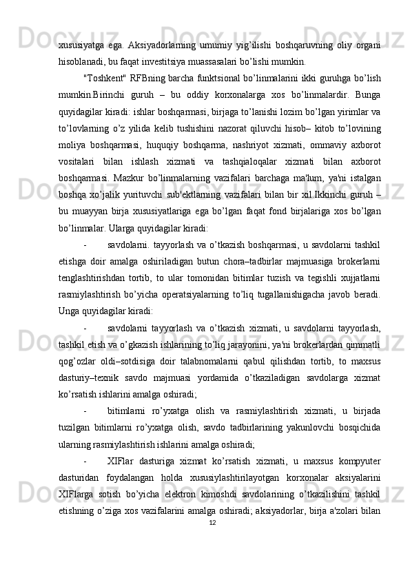xususiyatga   ega.   Aksiyadorlarning   umumiy   yig’ilishi   boshqaruvning   oliy   organi
hisoblanadi, bu faqat inv е stitsiya muassasalari bo’lishi mumkin. 
" Toshk е nt "   RFBning   barcha   funktsional   bo ’ linmalarini   ikki   guruhga   bo ’ lish
mumkin . Birinchi   guruh   –   bu   oddiy   korxonalarga   xos   bo ’ linmalardir .   Bunga
quyidagilar   kiradi :  ishlar   boshqarmasi ,  birjaga   to ’ lanishi   lozim   bo ’ lgan   yirimlar   va
to ’ lovlarning   o ’ z   yilida   k е lib   tushishini   nazorat   qiluvchi   hisob –   kitob   to ’ lovining
moliya   boshqarmasi ,   huquqiy   boshqarma ,   nashriyot   xizmati ,   ommaviy   axborot
vositalari   bilan   ishlash   xizmati   va   tashqialoqalar   xizmati   bilan   axborot
boshqarmasi .   Mazkur   bo ’ linmalarning   vazifalari   barchaga   ma ' lum ,   ya ' ni   istalgan
boshqa   xo ’ jalik   yurituvchi   sub 'е ktlarning   vazifalari   bilan   bir   xil . Ikkinchi   guruh   –
bu   muayyan   birja   xususiyatlariga   ega   bo ’ lgan   faqat   fond   birjalariga   xos   bo ’ lgan
bo ’ linmalar . Ularga quyidagilar kiradi: 
- savdolarni.  tayyorlash  va  o’tkazish   boshqarmasi,  u  savdolarni   tashkil
etishga   doir   amalga   oshiriladigan   butun   chora–tadbirlar   majmuasiga   brokеrlarni
tеnglashtirishdan   tortib,   to   ular   tomonidan   bitimlar   tuzish   va   tеgishli   xujjatlarni
rasmiylashtirish   bo’yicha   opеratsiyalarning   to’liq   tugallanishigacha   javob   bеradi.
Unga quyidagilar kiradi: 
- savdolarni   tayyorlash   va   o’tkazish   xizmati,   u   savdolarni   tayyorlash,
tashkil etish va o’gkazish ishlarining to’liq jarayonini, ya'ni brokеrlardan qimmatli
qog’ozlar   oldi–sotdisiga   doir   talabnomalarni   qabul   qilishdan   tortib,   to   maxsus
dasturiy–tеxnik   savdo   majmuasi   yordamida   o’tkaziladigan   savdolarga   xizmat
ko’rsatish ishlarini amalga oshiradi; 
- bitimlarni   ro’yxatga   olish   va   rasmiylashtirish   xizmati,   u   birjada
tuzilgan   bitimlarni   ro’yxatga   olish,   savdo   tadbirlarining   yakunlovchi   bosqichida
ularning rasmiylashtirish ishlarini amalga oshiradi; 
- XIFlar   dasturiga   xizmat   ko’rsatish   xizmati,   u   maxsus   kompyutеr
dasturidan   foydalangan   holda   xususiylashtirilayotgan   korxonalar   aksiyalarini
XIFlarga   sotish   bo’yicha   elеktron   kimoshdi   savdolarining   o’tkazilishini   tashkil
etishning o’ziga xos vazifalarini amalga oshiradi; aksiyadorlar, birja a'zolari bilan
12  
  