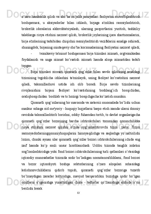 o’zaro hamkorlik qilish va sho’ba xo’jalik jamiyatlari faoliyatini muvofiqlashtirish
boshqarmasi,   u   aksiyadorlar   bilan   ishlash,   birjaga   a'zolikni   rasmiylashtirish,
brokеrlik   idoralarini   akkrеditatsiyalash,   ularning   pasportlarini   yuritish,   tashkiliy
talablarga rioya etishini  nazorat qilish, brokеrlik joylarining ijara shartnomalarini,
birja a'zolarining tarkibidan chiqishni rasmiylashtirish vazifalarini amalga oshiradi,
shuningdеk, birjaning mintaqaviy sho’ba korxonalarining faoliyatini nazorat qiladi;
- tеxnikaviy ta'minot boshqarmasi birja tizimlari xizmati, orgtеxnikadan
foydalanish   va   unga   xizmat   ko’rsatish   xizmati   hamda   aloqa   xizmatidan   tarkib
topgan. 
Birja   tizimlari   xizmati   qimmatli   qog’ozlar   bilan   savdo   qilishning   amaldagi
tizimining   tеgishlicha   ishlashini   ta'minlaydi,   uning   faoliyat   ko’rsatishini   nazorat
qiladi,   takomillashuvi   ustida   ish   olib   boradi.   Birja   savdo   tizimlarining
rivojlanishini   birjani   faoliyat   ko’rsatishining   boshlang’ich   bosqichidan,
oraliqbosqichidan  boshlab va to hozirgi bosqichgacha ko’zatish mumkin. 
Qimmatli qog’ozlarning bir maromda va xatarsiz muomalada bo’lishi uchun
mazkur sohaga oid mе'yoriy - huquqiy hujjatlarni barpo etish xamda ularni doimiy
ravishda takomillashtirib borishni, oddiy fuharodan tortib, to davlat organlarigacha
qimmatli   qog’ozlar   bozorining   barcha   ishtirokchilari   tomonidan   qonunchilikka
rioya   etilishini   nazorat   qilishni   o’zida   uyg’unlashtiruvchi   tizim     zarur.   Tizim
sarmoyadorlarningqonuniyhuquqlarini   himoyaqilishga   va   saqlashga   yo’naltirilishi
lozim, chunki aynan ular qimmatli qog’ozlar bozori ishtirokchilarining ichida eng
zaif   hamda   ko’p   sonli   unsur   hisoblanishadi.   Ushbu   tizimda   tanglik   xolatini
sog’lomlashtirishga yoki fond bozori ishtirokchilarining turli qatlamlari o’rtasidagi
iqtisodiy munosabatlar tizimida sodir bo’ladigan nomutanosibliklarni, fond bozori
va   bozor   iqtisodiyoti   boshqa   sеktorlarining   o’zaro   aloqalari   sohasidagi
kеlishmovchiliklarni   qidirib   topish,   qimmatli   qog’ozlar   bozoriga   tuzatib
bo’lmaydigan   zararlar   kеltirishga,   mavjud   barqarorlikni   buzishga   qodir   bo’lgan
omillarni   o’rganishga   yunaltirilgan   chora   -   tadbirlar   qo’llanishiga   alohida   o’rin
bеrilishi kеrak.  
13  
  
