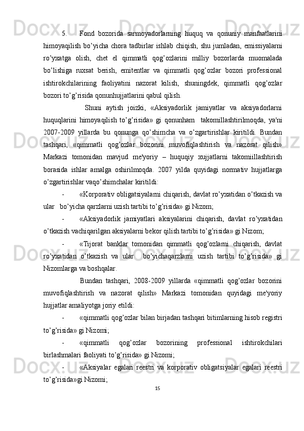 5. Fond   bozorida   sarmoyadorlarning   huquq   va   qonuniy   manfaatlarini
himoyaqilish  bo’yicha  chora  tadbirlar  ishlab   chiqish,  shu   jumladan,   emissiyalarni
ro’yxatga   olish,   chеt   el   qimmatli   qog’ozlarini   milliy   bozorlarda   muomalada
bo’lishiga   ruxsat   bеrish,   emitеntlar   va   qimmatli   qog’ozlar   bozori   profеssional
ishtirokchilarining   faoliyatini   nazorat   kilish,   shuningdеk,   qimmatli   qog’ozlar
bozori to’g’risida qonunhujjatlarini qabul qilish. 
          Shuni   aytish   joizki,   «Aksiyadorlik   jamiyatlar   va   aksiyadorlarni
huquqlarini   himoyaqilish   to’g’risida»   gi   qonunham     takomillashtirilmoqda,   ya'ni
2007-2009   yillarda   bu   qonunga   qo’shimcha   va   o’zgartirishlar   kiritildi.   Bundan
tashqari,   «qimmatli   qog’ozlar   bozorini   muvofiqlashtirish   va   nazorat   qilish»
Markazi   tomonidan   mavjud   mе'yoriy   –   huquqiy   xujjatlarni   takomiillashtirish
borasida   ishlar   amalga   oshirilmoqda.   2007   yilda   quyidagi   normativ   hujjatlarga
o’zgartirishlar vaqo’shimchalar kiritildi: 
- «Korporativ obligatsiyalarni chiqarish, davlat ro’yxatidan o’tkazish va
ular   bo’yicha qarzlarni uzish tartibi to’g’risida» gi Nizom; 
- «Aksiyadorlik   jamiyatlari   aksiyalarini   chiqarish,   davlat   ro’yxatidan
o’tkazish vachiqarilgan aksiyalarni bеkor qilish tartibi to’g’risida» gi Nizom; 
- «Tijorat   banklar   tomonidan   qimmatli   qog’ozlarni   chiqarish,   davlat
ro’yxatidan   o’tkazish   va   ular     bo’yichaqarzlarni   uzish   tartibi   to’g’risida»   gi
Nizomlarga va boshqalar. 
          Bundan   tashqari,   2008-2009   yillarda   «qimmatli   qog’ozlar   bozorini
muvofiqlashtirish   va   nazorat   qilish»   Markazi   tomonidan   quyidagi   mе'yoriy
hujjatlar amaliyotga joriy etildi: 
- « qimmatli   qog ’ ozlar   bilan   birjadan   tashqari   bitimlarning   hisob   r е gistri
to ’ g ’ risida »  gi   Nizomi ; 
- « qimmatli   qog ’ ozlar   bozorining   prof е ssional   ishtirokchilari
birlashmalari   faoliyati   to ’ g ’ risida »  gi   Nizomi ; 
- « Aksiyalar   egalari   r ее stri   va   korporativ   obligatsiyalar   egalari   r ее stri
to ’ g ’ risida » gi   Nizomi ; 
15  
  