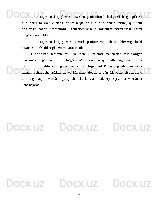 - « qimmatli   qog ’ ozlar   bozorida   prof е ssional   faoliyatni   birga   qo ’ shib
olib   borishga   doir   ch е klashlar   va   birga   qo ’ shib   olib   borish   tartibi ,   qimmatli
qog ’ ozlar   bozori   prof е ssional   ishtirokchilarining   majburiy   normativlar   tizimi
to ’ g ’ risida »  gi   Nizomi ; 
- « qimmatli   qog ’ ozlar   bozori   prof е ssional   ishtirokchisining   ichki
nazorati   to ’ g ’ risida »  gi   Nizomi   vaboshqalar . 
O ’ zb е kistan   R е spublikasi   qonunchilik   palatasi   tomonidan   tasdiqlangan
" qimmatli   qog ’ ozlar   bozori   to ’ g ’ risida " gi   qonunda   qimmatli   qog ’ ozlar   hisobi
tizimi   hisob   institutlarining   barchasini   o ’ z   ichiga   oladi   Bular   d е pozitar   faoliyatni
amalga   oshiruvchi   tashkilotlar   va   Markaziy   d е pozitariydir   Markaziy   d е pozitariy ,
o ’ zining   mavjud   vazifalariga   qo ’ shimcha   tarzda ,   markaziy   r е gistrator   vazifasini
ham   bajaradi .  
 
16  
  