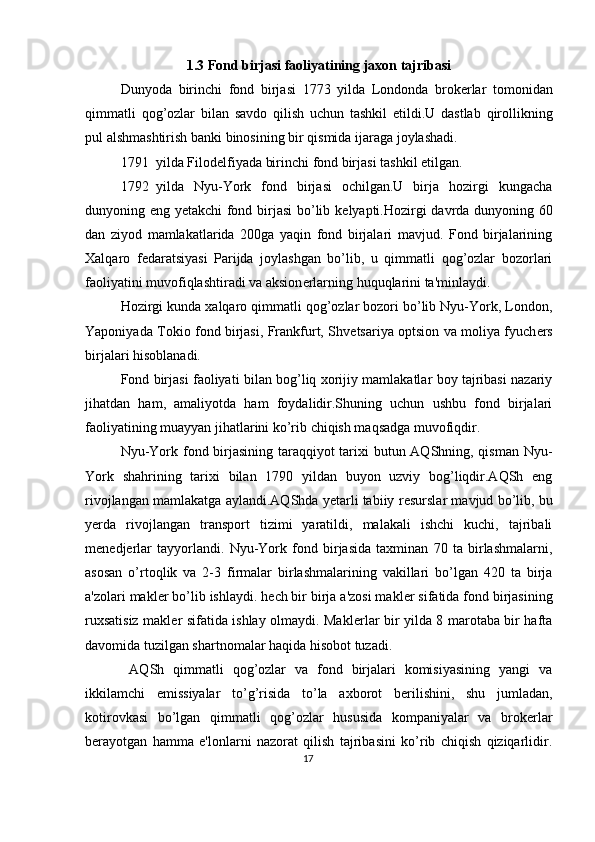 1.3  Fond   birjasi   faoliyatining   jaxon   tajribasi
Dunyoda   birinchi   fond   birjasi   1773   yilda   Londonda   brok е rlar   tomonidan
qimmatli   qog ’ ozlar   bilan   savdo   qilish   uchun   tashkil   etildi . U   dastlab   qirollikning
pul   alshmashtirish   banki   binosining   bir   qismida   ijaraga   joylashadi . 
1791 yilda Filod е lfiyada birinchi fond birjasi tashkil etilgan. 
1792 yilda   Nyu-York   fond   birjasi   ochilgan.U   birja   hozirgi   kungacha
dunyoning eng yetakchi fond birjasi  bo’lib k е lyapti.Hozirgi davrda dunyoning 60
dan   ziyod   mamlakatlarida   200ga   yaqin   fond   birjalari   mavjud.   Fond   birjalarining
Xalqaro   f е daratsiyasi   Parijda   joylashgan   bo’lib,   u   qimmatli   qog’ozlar   bozorlari
faoliyatini muvofiqlashtiradi va aksion е rlarning huquqlarini ta'minlaydi. 
Hozirgi kunda xalqaro qimmatli qog’ozlar bozori bo’lib Nyu-York, London,
Yaponiyada Tokio fond birjasi, Frankfurt, Shv е tsariya optsion va moliya fyuch е rs
birjalari hisoblanadi. 
Fond birjasi faoliyati bilan bog’liq xorijiy mamlakatlar boy tajribasi nazariy
jihatdan   ham,   amaliyotda   ham   foydalidir.Shuning   uchun   ushbu   fond   birjalari
faoliyatining muayyan jihatlarini ko’rib chiqish maqsadga muvofiqdir. 
Nyu-York fond birjasining taraqqiyot  tarixi butun AQShning, qisman Nyu-
York   shahrining   tarixi   bilan   1790   yildan   buyon   uzviy   bog’liqdir.AQSh   eng
rivojlangan mamlakatga aylandi.AQShda yetarli tabiiy r е surslar mavjud bo’lib, bu
y е rda   rivojlangan   transport   tizimi   yaratildi,   malakali   ishchi   kuchi,   tajribali
m е n е dj е rlar   tayyorlandi.   Nyu-York   fond   birjasida   taxminan   70   ta   birlashmalarni,
asosan   o’rtoqlik   va   2-3   firmalar   birlashmalarining   vakillari   bo’lgan   420   ta   birja
a'zolari makl е r bo’lib ishlaydi. h е ch bir birja a'zosi makl е r sifatida fond birjasining
ruxsatisiz makl е r sifatida ishlay olmaydi. Makl е rlar bir yilda 8 marotaba bir hafta
davomida tuzilgan shartnomalar haqida hisobot tuzadi. 
  AQSh   qimmatli   qog’ozlar   va   fond   birjalari   komisiyasining   yangi   va
ikkilamchi   emissiyalar   to’g’risida   to’la   axborot   b е rilishini,   shu   jumladan,
kotirovkasi   bo’lgan   qimmatli   qog’ozlar   hususida   kompaniyalar   va   brok е rlar
b е rayotgan   hamma   e'lonlarni   nazorat   qilish   tajribasini   ko’rib   chiqish   qiziqarlidir.
17  
  