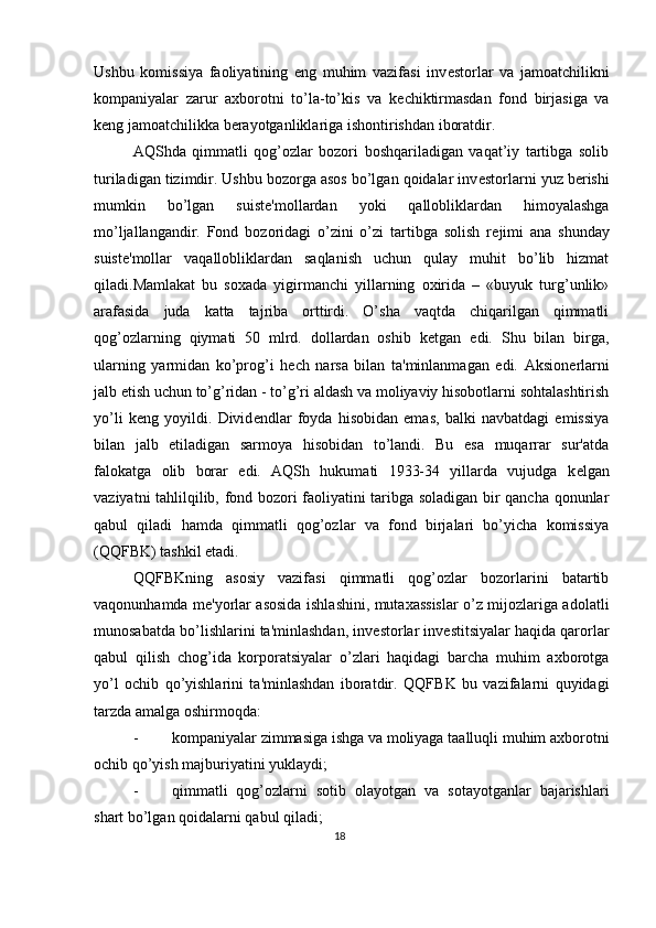 Ushbu   komissiya   faoliyatining   eng   muhim   vazifasi   inv е storlar   va   jamoatchilikni
kompaniyalar   zarur   axborotni   to’la-to’kis   va   k е chiktirmasdan   fond   birjasiga   va
k е ng jamoatchilikka b е rayotganliklariga ishontirishdan iboratdir. 
AQShda   qimmatli   qog’ozlar   bozori   boshqariladigan   vaqat’iy   tartibga   solib
turiladigan tizimdir. Ushbu bozorga asos bo’lgan qoidalar inv е storlarni yuz b е rishi
mumkin   bo’lgan   suist е 'mollardan   yoki   qallobliklardan   himoyalashga
mo’ljallangandir.   Fond   bozoridagi   o’zini   o’zi   tartibga   solish   r е jimi   ana   shunday
suist е 'mollar   vaqallobliklardan   saqlanish   uchun   qulay   muhit   bo’lib   hizmat
qiladi.Mamlakat   bu   soxada   yigirmanchi   yillarning   oxirida   –   «buyuk   turg’unlik»
arafasida   juda   katta   tajriba   orttirdi.   O’sha   vaqtda   chiqarilgan   qimmatli
qog’ozlarning   qiymati   50   mlrd.   dollardan   oshib   k е tgan   edi.   Shu   bilan   birga,
ularning   yarmidan   ko’prog’i   h е ch   narsa   bilan   ta'minlanmagan   edi.   Aksion е rlarni
jalb etish uchun to’g’ridan - to’g’ri aldash va moliyaviy hisobotlarni sohtalashtirish
yo’li   k е ng   yoyildi.   Divid е ndlar   foyda   hisobidan   emas,   balki   navbatdagi   emissiya
bilan   jalb   etiladigan   sarmoya   hisobidan   to’landi.   Bu   esa   muqarrar   sur'atda
falokatga   olib   borar   edi.   AQSh   hukumati   1933-34   yillarda   vujudga   k е lgan
vaziyatni tahlilqilib, fond bozori faoliyatini taribga soladigan bir qancha qonunlar
qabul   qiladi   hamda   qimmatli   qog’ozlar   va   fond   birjalari   bo’yicha   komissiya
(QQFBK) tashkil etadi. 
QQFBKning   asosiy   vazifasi   qimmatli   qog’ozlar   bozorlarini   batartib
vaqonunhamda m е 'yorlar asosida ishlashini, mutaxassislar o’z mijozlariga adolatli
munosabatda bo’lishlarini ta'minlashdan, inv е storlar inv е stitsiyalar haqida qarorlar
qabul   qilish   chog’ida   korporatsiyalar   o’zlari   haqidagi   barcha   muhim   axborotga
yo’l   ochib   qo’yishlarini   ta'minlashdan   iboratdir.   QQFBK   bu   vazifalarni   quyidagi
tarzda amalga oshirmoqda: 
- kompaniyalar zimmasiga ishga va moliyaga taalluqli muhim axborotni
ochib qo’yish majburiyatini yuklaydi; 
- qimmatli   qog’ozlarni   sotib   olayotgan   va   sotayotganlar   bajarishlari
shart bo’lgan qoidalarni qabul qiladi; 
18  
  