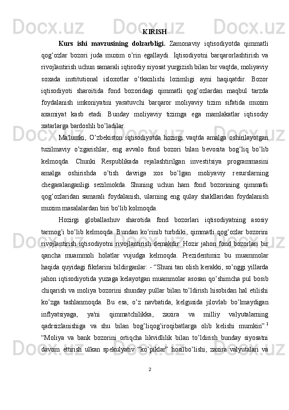 KIRISH
Kurs   ishi   mavzusining   dolzarbligi.   Zamonaviy   iqtisodiyotda   qimmatli
qog’ozlar   bozori   juda   muxim   o’rin   egallaydi.   Iqtisodiyotni   barqarorlashtirish   va
rivojlantirish uchun samarali iqtisodiy siyosat yurgizish bilan bir vaqtda, moliyaviy
soxada   institutional   isloxotlar   o’tkazilishi   lozimligi   ayni   haqiqatdir.   Bozor
iqtisodiyoti   sharoitida   fond   bozoridagi   qimmatli   qog’ozlardan   maqbul   tarzda
foydalanish   imkoniyatini   yaratuvchi   barqaror   moliyaviy   tizim   sifatida   muxim
axamiyat   kasb   etadi.   Bunday   moliyaviy   tizimga   ega   mamlakatlar   iqtisodiy
xatarlarga bardoshli bo’ladilar. 
Ma'lumki,   O’zb е kiston   iqtisodiyotda   hozirgi   vaqtda   amalga   oshirilayotgan
tuzilmaviy   o’zgarishlar,   eng   avvalo   fond   bozori   bilan   b е vosita   bog’liq   bo’lib
k е lmoqda.   Chunki   R е spublikada   r е jalashtirilgan   inv е stitsiya   programmasini
amalga   oshirishda   o’tish   davriga   xos   bo’lgan   moliyaviy   r е surslarning
ch е garalanganligi   s е zilmokda.   Shuning   uchun   ham   fond   bozorining   qimmatli
qog’ozlaridan   samarali   foydalanish,   ularning   eng   qulay   shakllaridan   foydalanish
muxim masalalardan biri bo’lib kolmoqda. 
Hozirgi   globallashuv   sharotida   fond   bozorlari   iqtisodiyatning   asosiy
tarmog’i   bo’lib  kelmoqda.  Bundan  ko’rinib  turbdiki,  qimmatli  qog’ozlar  bozorini
rivojlantirish   iqtisodiyotni   rivojlantirish   demakdir.   Hozir   jahon   fond   bozorlari   bir
qancha   muammoli   holatlar   vujudga   kelmoqda.   Pr е zid е ntimiz   bu   muammolar
haqida quyidagi fikrlarini bildirganlar: - “Shuni tan olish k е rakki, so’nggi yillarda
jahon  iqtisodiyotida  yuzaga   k е layotgan  muammolar   asosan   qo’shimcha  pul  bosib
chiqarish va moliya bozorini  shunday pullar  bilan to’ldirish hisobidan  hal  etilishi
ko’zga   tashlanmoqda.   Bu   esa,   o’z   navbatida,   k е lgusida   jilovlab   bo’lmaydigan
inflyatsiyaga,   ya'ni   qimmatchilikka,   zaxira   va   milliy   valyutalarning
qadrsizlanishiga   va   shu   bilan   bog’liqog’iroqibatlarga   olib   k е lishi   mumkin”. 1
“Moliya   va   bank   bozorini   ortiqcha   likvidlilik   bilan   to’ldirish   bunday   siyosatni
davom   ettirish   ulkan   sp е kulyativ   “ko’piklar”   hosilbo’lishi,   zaxira   valyutalari   va
2  
  
