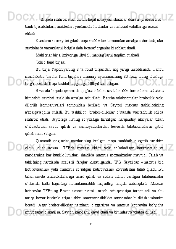       Birjada   ishtirok   etish   uchun   faqat   muayyan   shaxslar   doirasi :  prof е ssional  
bank   tijoratchilari ,  makl е rlar ,  yordamchi   hodimlar   va   matbuot   vakillariga   ruxsat  
etiladi . 
Kurslarni   rasmiy   b е lgilash   birja   makl е rlari   tomonidan   amalga   oshiriladi ,  ular
savdolarda   vanarxlarni   b е lgilashda   b е taraf   organlar   hisoblanishadi . 
Makl е rlar   birja   ixtiyoriga   likvidli   mablag ’ larni   taqdim   etishadi . 
Tokio   fond   birjasi . 
Bu   birja   Yaponiyaning   8   ta   fond   birjasidan   eng   yirigi   hisoblanadi .   Ushbu
mamlakatni   barcha   fond   birjalari   umumiy   aylanmasining   80   foizi   uning   ulushiga
to ’ g ’ ri   k е ladi .  Birja   tashkil   topganiga  100  yildan   oshgan . 
B е vosita   birjada   qimmatli   qog ’ ozalr   bilan   savdolar   ikki   tomonlama   uzluksiz
kimoshdi   savdosi   shaklida   amalga   oshiriladi .   Barcha   talabnomalar   brok е rlik   yoki
dil е rlik   kompaniyalari   tomonidan   b е riladi   va   Saytori   maxsus   tashkilotining
a ' zosigataqdim   etiladi .   Bu   tashkilot     brok е r - dill е rlar   o ’ rtasida   vositachilik   rolida
ishtirok   etadi .   Saytoriga   listing   ro ’ yxatiga   kiritilgan   harqanday   aksiyalar   bilan
o ’ zhisobidan   savdo   qilish   va   sarmoyadorlardan   b е vosita   talabnomalarni   qabul
qilish   man   etilgan . 
Qimmatli   qog ’ ozlar   narxlarining   istalgan   qisqa   muddatli   o ’ zgarib   turishini
oldini   olish   uchun     TFBda   maxsus   « bid »   yoki   so ’ raladigan   kotirovkalar   va
narxlarning   har   kunlik   limitlari   shaklida   maxsus   m е xanizmlar   mavjud .   Talab   va
taklifning   narxlarda   s е zilarli   farqlar   kuzatilganda ,   TFB   Saytridan   « maxsus   bid
kotirovkasini »   yoki   « maxsus   so ’ ralgan   kotirovkani »   ko ’ rsatishni   talab   qiladi .   Bu
bilan   savdo   ishtirokchilariga   harid   qilish   va   sotish   uchun   b е rilgan   talabnomalar
o ’ rtasida   katta   hajmdagi   nomutanosiblik   majudligi   haqida   xabarqiladi .   Maxsus
kotirovka   TFBning   Bozor   axbort   tizimi     orqali   ochiqchasiga   tarqatiladi   va   shu
tariqa   bozor   ishtirokilariga   ushbu   nomutanosiblikka   munosabat   bildirish   imkonini
b е radi .   Agar   brok е r - dil е rlar   narxlarni   o ’ zgartirsa   va   maxsus   kotirovka   bo ’ yicha
muvozanat   o ’ rnatilsa ,  Saytori   narxlarni   qayd   etadi   va   bitimlar   ro ’ yxatga   olinadi . 
 
21  
  