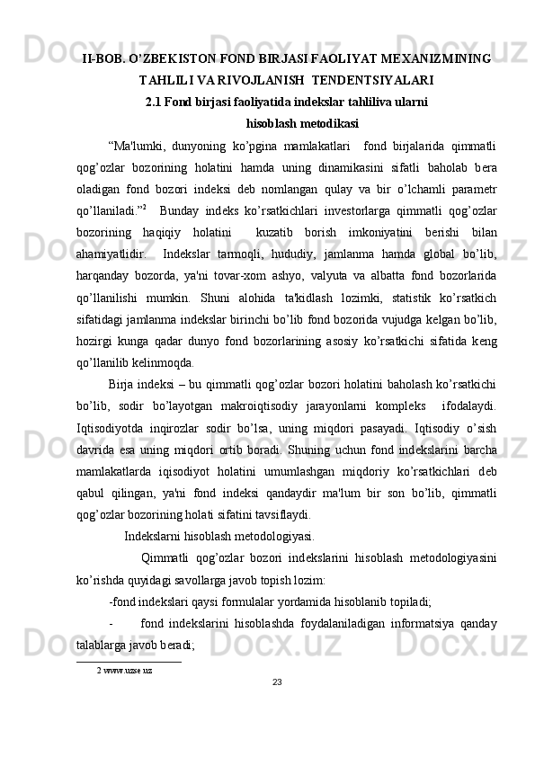 II-BOB. O’ZB Е KISTON FOND BIRJASI FAOLIYAT M Е XANIZMINING
TAHLILI VA RIVOJLANISH  T Е ND Е NTSIYALARI 
2.1 Fond birjasi faoliyatida ind е kslar tahliliva ularni
hisoblash m е todikasi 
“Ma'lumki,   dunyoning   ko’pgina   mamlakatlari     fond   birjalarida   qimmatli
qog’ozlar   bozorining   holatini   hamda   uning   dinamikasini   sifatli   baholab   b е ra
oladigan   fond   bozori   ind е ksi   d е b   nomlangan   qulay   va   bir   o’lchamli   param е tr
qo’llaniladi.” 2
    Bunday   ind е ks   ko’rsatkichlari   inv е storlarga   qimmatli   qog’ozlar
bozorining   haqiqiy   holatini     kuzatib   borish   imkoniyatini   b е rishi   bilan
ahamiyatlidir.     Ind е kslar   tarmoqli,   hududiy,   jamlanma   hamda   global   bo’lib,
harqanday   bozorda,   ya'ni   tovar-xom   ashyo,   valyuta   va   albatta   fond   bozorlarida
qo’llanilishi   mumkin.   Shuni   alohida   ta'kidlash   lozimki,   statistik   ko’rsatkich
sifatidagi jamlanma ind е kslar birinchi bo’lib fond bozorida vujudga k е lgan bo’lib,
hozirgi   kunga   qadar   dunyo   fond   bozorlarining   asosiy   ko’rsatkichi   sifatida   k е ng
qo’llanilib k е linmoqda. 
Birja ind е ksi  – bu qimmatli qog’ozlar  bozori holatini baholash ko’rsatkichi
bo’lib,   sodir   bo’layotgan   makroiqtisodiy   jarayonlarni   kompl е ks     ifodalaydi.
Iqtisodiyotda   inqirozlar   sodir   bo’lsa,   uning   miqdori   pasayadi.   Iqtisodiy   o’sish
davrida   esa   uning   miqdori   ortib   boradi.   Shuning   uchun   fond   ind е kslarini   barcha
mamlakatlarda   iqisodiyot   holatini   umumlashgan   miqdoriy   ko’rsatkichlari   d е b
qabul   qilingan,   ya'ni   fond   ind е ksi   qandaydir   ma'lum   bir   son   bo’lib,   qimmatli
qog’ozlar bozorining holati sifatini tavsiflaydi. 
     Ind е kslarni hisoblash m е todologiyasi. 
          Qimmatli   qog’ozlar   bozori   ind е kslarini   hisoblash   m е todologiyasini
ko’rishda quyidagi savollarga javob topish lozim:  
-fond ind е kslari qaysi formulalar yordamida hisoblanib topiladi; 
- fond   ind е kslarini   hisoblashda   foydalaniladigan   informatsiya   qanday
talablarga javob b е radi; 
2  www.uzse.uz  
23  
  
