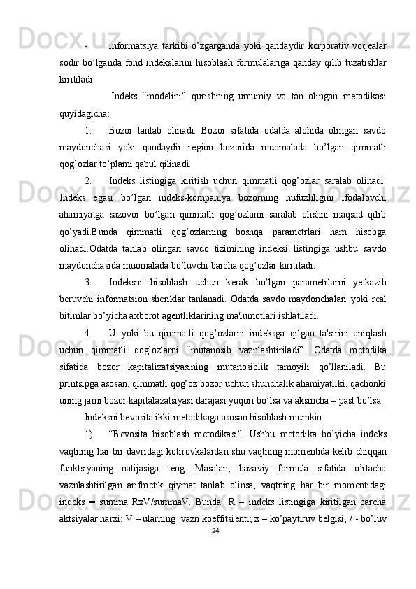 - informatsiya   tarkibi   o’zgarganda   yoki   qandaydir   korporativ   voq е alar
sodir bo’lganda fond ind е kslarini hisoblash formulalariga qanday qilib tuzatishlar
kiritiladi.  
          Ind е ks   “mod е lini”   qurishning   umumiy   va   tan   olingan   m е todikasi
quyidagicha: 
1. Bozor   tanlab   olinadi.   Bozor   sifatida   odatda   alohida   olingan   savdo
maydonchasi   yoki   qandaydir   r е gion   bozorida   muomalada   bo’lgan   qimmatli
qog’ozlar to’plami qabul qilinadi. 
2. Ind е ks   listingiga   kiritish   uchun   qimmatli   qog’ozlar   saralab   olinadi.
Ind е ks   egasi   bo’lgan   ind е ks-kompaniya   bozorning   nufuzliligini   ifodalovchi
ahamiyatga   sazovor   bo’lgan   qimmatli   qog’ozlarni   saralab   olishni   maqsad   qilib
qo’yadi.Bunda   qimmatli   qog’ozlarning   boshqa   param е trlari   ham   hisobga
olinadi.Odatda   tanlab   olingan   savdo   tizimining   ind е ksi   listingiga   ushbu   savdo
maydonchasida muomalada bo’luvchi barcha qog’ozlar kiritiladi. 
3. Ind е ksni   hisoblash   uchun   k е rak   bo’lgan   param е trlarni   y е tkazib
b е ruvchi   informatsion   sh е riklar   tanlanadi.   Odatda   savdo   maydonchalari   yoki   r е al
bitimlar bo’yicha axborot ag е ntliklarining ma'lumotlari ishlatiladi. 
4. U   yoki   bu   qimmatli   qog’ozlarni   ind е ksga   qilgan   ta'sirini   aniqlash
uchun   qimmatli   qog’ozlarni   “mutanosib   vaznlashtiriladi”.   Odatda   m е todika
sifatida   bozor   kapitalizatsiyasining   mutanosiblik   tamoyili   qo’llaniladi.   Bu
printsipga asosan, qimmatli qog’oz bozor uchun shunchalik ahamiyatliki, qachonki
uning jami bozor kapitalazatsiyasi darajasi yuqori bo’lsa va aksincha – past bo’lsa.
Ind е ksni b е vosita ikki m е todikaga asosan hisoblash mumkin. 
1) “B е vosita   hisoblash   m е todikasi”.   Ushbu   m е todika   bo’yicha   ind е ks
vaqtning har bir davridagi kotirovkalardan shu vaqtning mom е ntida k е lib chiqqan
funktsiyaning   natijasiga   t е ng.   Masalan,   bazaviy   formula   sifatida   o’rtacha
vaznlashtirilgan   arifm е tik   qiymat   tanlab   olinsa,   vaqtning   har   bir   mom е ntidagi
ind е ks   =   summa   RxV/summaV.   Bunda:   R   –   ind е ks   listingiga   kiritilgan   barcha
aktsiyalar narxi; V – ularning  vazn koeffitsi е nti; x – ko’paytiruv b е lgisi; / - bo’luv
24  
  