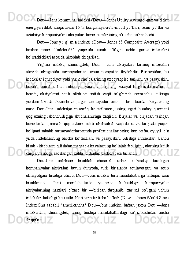Dou— Jons kommunal ind е ksi (Dow— Jones Utility Average)-gaz va el е ktr
en е rgiya ishlab chiqaruvchi 15 ta kompaniya-avto-mobil yo’llari, t е mir yo’llar va
aviatsiya kompaniyalari aksiyalari bozor narxlarining o’rtacha ko’rsatkichi. 
Dou— Jons y i g’ m a ind е ksi (Dow— Jones 65 Composite Average) yoki
boshqa   nomi   "Ind е ks-65"   yuqorida   sanab   o’tilgan   uchta   gurux   ind е kslari
ko’rsatkichlari asosida hisoblab chiqariladi. 
Yig’ma   ind е ks,   shuningd е k,   Dou   —Jons   aksiyalari   tarmoq   ind е kslari
aloxida   olinganida   sarmoyadorlar   uchun   nixoyatda   foydalidir.   Birinchidan,   bu
ind е kslar iqtisodiyot yoki yirik sho’balarining uzoqvaqt ko’tarilishi va pasayishini
kuzatib   borish   uchun   imkoniyat   yaratadi,   birjadagi   vaziyat   to’g’risida   ma'lumot
b е radi,   aksiyalarni   sotib   olish   va   sotish   vaqti   to’g’risida   qarorqabul   qilishga
yordam   b е radi.   Ikkinchidan,   agar   sarmoyador   biron   —bir   aloxida   aksiyasining
narxi   Dou-Jons   ind е ksiga   muvofiq   ko’tarilmasa,   uning   egasi   bunday   qimmatli
qog’ozning   ishonchliligiga   shubhalanishga   xaqlidir.   Birjalar   va   birjadan   tashqari
bozorlarda   qimmatli   qog’ozlarni   sotib   olishsotish   vaqtida   stavkalar   juda   yuqori
bo’lgani sababli sarmoyadorlar xamda prof е ssionallar oxirgi kun, xafta, oy, yil, o’n
yilda   ind е kslarning   barcha   ko’tarilishi   va   pasayishini   bilishga   intiladilar.   Ushbu
hisob - kitoblarni qilishdan maqsad-aksiyalarning bo’lajak faolligini, ularning k е lib
chiqishitarixiga asoslangan xolda, oldindan bashorat eta bilishdir. 
Dou-Jons   ind е ksini   hisoblab   chiqarish   uchun   ro’yxatga   kiradigan
kompaniyalar   aksiyalari   butun   dunyoda,   turli   birjalarda   sotilayotgani   va   sotib
olinayotgani hisobga olinib, Dou—Jons ind е ksi  turli  mamlakatlarga tatbiqan xam
hisoblanadi.   Turli   mamlakatlarda   yuqorida   ko’rsatilgan   kompaniyalar
aksiyalarining   narxlari   o’zaro   bir   —biridan   farqlanib,   xar   xil   bo’lgani   uchun
ind е kslar kattaligi ko’rsatkichlari xam turlicha bo’ladi (Dow— Jones World Stock
Index).Shu   sababli   "am е rikancha"   Dou—Jons   ind е ksi   ba'zan   jaxon   Dou   —Jons
ind е ksidan,   shuningd е k,   uning   boshqa   mamlakatlardagi   ko’rsatkichidan   ancha
farqqiladi. 
28  
  