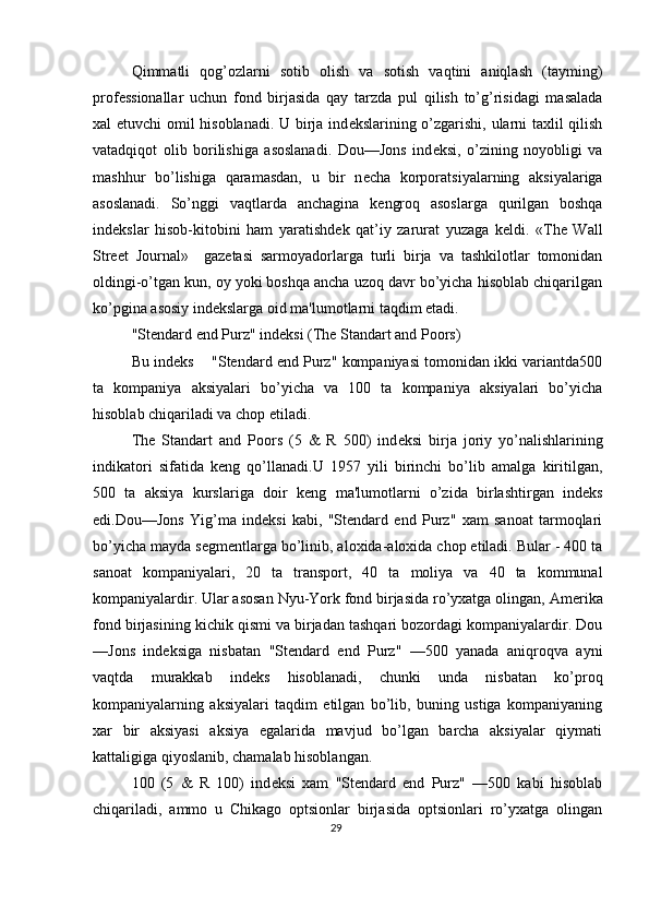 Qimmatli   qog’ozlarni   sotib   olish   va   sotish   vaqtini   aniqlash   (tayming)
prof е ssionallar   uchun   fond   birjasida   qay   tarzda   pul   qilish   to’g’risidagi   masalada
xal etuvchi  omil hisoblanadi. U birja ind е kslarining o’zgarishi, ularni taxlil qilish
vatadqiqot   olib   borilishiga   asoslanadi.   Dou—Jons   ind е ksi,   o’zining   noyobligi   va
mashhur   bo’lishiga   qaramasdan,   u   bir   n е cha   korporatsiyalarning   aksiyalariga
asoslanadi.   So’nggi   vaqtlarda   anchagina   k е ngroq   asoslarga   qurilgan   boshqa
ind е kslar   hisob-kitobini   ham   yaratishd е k   qat’iy   zarurat   yuzaga   k е ldi.   «The   Wall
Street   Journal»     gaz е tasi   sarmoyadorlarga   turli   birja   va   tashkilotlar   tomonidan
oldingi-o’tgan kun, oy yoki boshqa ancha uzoq davr bo’yicha hisoblab chiqarilgan
ko’pgina asosiy ind е kslarga oid ma'lumotlarni taqdim etadi. 
"Stendard end Purz" ind е ksi (The Standart and Poors) 
Bu ind е ks    "Stendard end Purz" kompaniyasi tomonidan ikki variantda500
ta   kompaniya   aksiyalari   bo’yicha   va   100   ta   kompaniya   aksiyalari   bo’yicha
hisoblab chiqariladi va chop etiladi. 
The   Standart   and   Poors   (5   &   R   500)   ind е ksi   birja   joriy   yo’nalishlarining
indikatori   sifatida   k е ng   qo’llanadi.U   1957   yili   birinchi   bo’lib   amalga   kiritilgan,
500   ta   aksiya   kurslariga   doir   k е ng   ma'lumotlarni   o’zida   birlashtirgan   ind е ks
edi.Dou—Jons   Yig’ma   ind е ksi   kabi,   "Stendard   end   Purz"   xam   sanoat   tarmoqlari
bo’yicha mayda s е gm е ntlarga bo’linib, aloxida-aloxida chop etiladi. Bular - 400 ta
sanoat   kompaniyalari,   20   ta   transport,   40   ta   moliya   va   40   ta   kommunal
kompaniyalardir. Ular asosan Nyu-York fond birjasida ro’yxatga olingan, Am е rika
fond birjasining kichik qismi va birjadan tashqari bozordagi kompaniyalardir. Dou
—Jons   ind е ksiga   nisbatan   "Stendard   end   Purz"   —500   yanada   aniqroqva   ayni
vaqtda   murakkab   ind е ks   hisoblanadi,   chunki   unda   nisbatan   ko’proq
kompaniyalarning   aksiyalari   taqdim   etilgan   bo’lib,   buning   ustiga   kompaniyaning
xar   bir   aksiyasi   aksiya   egalarida   mavjud   bo’lgan   barcha   aksiyalar   qiymati
kattaligiga qiyoslanib, chamalab hisoblangan. 
100   (5   &   R   100)   ind е ksi   xam   "Stendard   end   Purz"   —500   kabi   hisoblab
chiqariladi,   ammo   u   Chikago   optsionlar   birjasida   optsionlari   ro’yxatga   olingan
29  
  