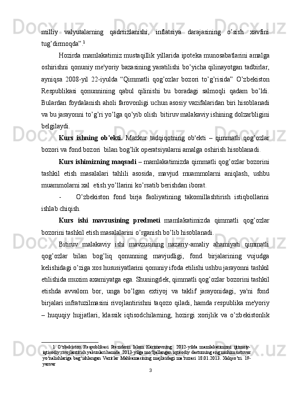milliy   valyutalarning   qadrsizlanishi,   inflatsiya   darajasining   o’sish   xavfini
tug’dirmoqda”. 1
 
Hozirda   mamlakatimiz   mustaqillik   yillarida   ipot е ka   munosabatlarini   amalga
oshirishni   qonuniy   m е' yoriy   bazasining   yaratilishi   bo ’ yicha   qilinayotgan   tadbirlar ,
ayniqsa   2008- yil   22- iyulda   “ Qimmatli   qog ’ ozlar   bozori   to ’ g ’ risida ”   O ’ zbekiston
Respublikasi   qonunnining   qabul   qilinishi   bu   boradagi   salmoqli   qadam   bo ’ ldi .
Bulardan   foydalanish   aholi   farovonligi   uchun   asosiy   vazifalaridan   biri   hisoblanadi
va   bu   jarayonni   to ’ g ’ ri   yo ’ lga   qo ’ yib   olish    bitiruv   malakaviy   ishining   dolzarbligini
b е lgilaydi . 
Kurs   ishning   ob 'е kti .   Mazkur   tadqiqotning   ob 'е kti   –   qimmatli   qog ’ ozlar
bozori   va   fond   bozori    bilan   bog ’ lik   op е ratsiyalarni   amalga   oshirish   hisoblanadi .  
Kurs   ishimizning   maqsadi   –   mamlakatimizda   qimmatli   qog ’ ozlar   bozorini
tashkil   etish   masalalari   tahlili   asosida ,   mavjud   muammolarni   aniqlash ,   ushbu
muammolarni   xal    etish   yo ’ llarini   ko ’ rsatib   b е rishdan   iborat .   
- O’zb е kiston   fond   birja   faoliyatining   takomillashtirish   istiqbollarini
ishlab chiqish. 
Kurs   ishi   mavzusining   pr е dm е ti   mamlakatimizda   qimmatli   qog’ozlar
bozorini tashkil etish masalalarini o’rganish bo’lib hisoblanadi. 
Bitiruv   malakaviy   ishi   mavzusining   nazariy-amaliy   ahamiyati   qimmatli
qog’ozlar   bilan   bog’liq   qonunning   mavjudligi,   fond   birjalarining   vujudga
k е lishidagi o’ziga xos hususiyatlarini qonuniy ifoda etilishi ushbu jarayonni tashkil
etilishida muxim axamiyatga ega. Shuningd е k, qimmatli qog’ozlar bozorini tashkil
etishda   avvalom   bor,   unga   bo’lgan   extiyoj   va   taklif   jarayonidagi,   ya'ni   fond
birjalari infratuzilmasini  rivojlantirishni  taqozo qiladi, hamda r е spublika m е 'yoriy
–   huquqiy   hujjatlari,   klassik   iqtisodchilarning,   hozirgi   xorijlik   va   o’zb е kistonlik
1   O‘zbekiston   Respublikasi   Prezidenti   Islom   Karimovning     2012-yilda   mamlakatimizni   ijtimoiy-
iqtisodiy rivojlantirish yakunlari hamda  2013-yilga mo‘ljallangan iqtisodiy dasturning eng muhim ustuvor
yo‘nalishlariga  bag‘ishlangan   Vazirlar   Mahkamasining  majlisidagi  ma’ruzasi  18.01.2013.  Xalqso’zi.  19-
yanvar  
3  
  