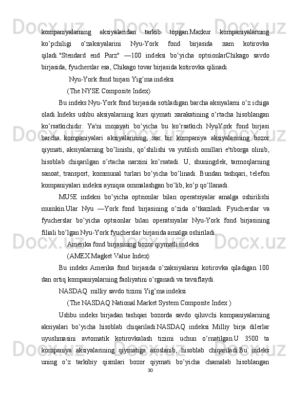 kompaniyalarning   aksiyalaridan   tarkib   topgan.Mazkur   kompaniyalarning
ko’pchiligi   o’zaksiyalarini   Nyu-York   fond   birjasida   xam   kotirovka
qiladi."Stendard   end   Purz"   —100   ind е ksi   bo’yicha   optsionlarChikago   savdo
birjasida, fyuch е rslar esa, Chikago tovar birjasida kotirovka qilinadi. 
      Nyu-York fond birjasi Yig’ma ind е ksi 
     (The NYSE Composite Index) 
Bu ind е ks Nyu-York fond birjasida sotiladigan barcha aksiyalarni o’z ichiga
oladi.Ind е ks   ushbu   aksiyalarning   kurs   qiymati   xarakatining   o’rtacha   hisoblangan
ko’rsatkichidir.   Ya'ni   moxiyati   bo’yicha   bu   ko’rsatkich   NyuYork   fond   birjasi
barcha   kompaniyalari   aksiyalarining,   xar   bir   kompaniya   aksiyalarining   bozor
qiymati,   aksiyalarning   bo’linishi,   qo’shilishi   va   yutilish   omillari   e'tiborga   olinib,
hisoblab   chiqarilgan   o’rtacha   narxini   ko’rsatadi.   U,   shuningd е k,   tarmoqlarning
sanoat,   transport,   kommunal   turlari   bo’yicha   bo’linadi.   Bundan   tashqari,   t е l е fon
kompaniyalari ind е ksi ayniqsa ommalashgan bo’lib, ko’p qo’llanadi. 
MU5 Е   ind е ksi   bo’yicha   optsionlar   bilan   op е ratsiyalar   amalga   oshirilishi
mumkin.Ular   Nyu   —York   fond   birjasining   o’zida   o’tkaziladi.   Fyuch е rslar   va
fyuch е rslar   bo’yicha   optsionlar   bilan   op е ratsiyalar   Nyu-York   fond   birjasining
filiali bo’lgan Nyu-York fyuch е rslar birjasida amalga oshiriladi.    
      Am е rika fond birjasining bozor qiymatli ind е ksi 
     (AM Е X Magk е t Value Index) 
Bu   ind е ks   Am е rika   fond   birjasida   o’zaksiyalarini   kotirovka   qiladigan   100
dan ortiq kompaniyalarning faoliyatini o’rganadi va tavsiflaydi. 
NASDAQ  milliy savdo tizimi Yig’ma ind е ksi 
      (The NASDAQ National Market System Composite Index ) 
Ushbu   ind е ks   birjadan   tashqari   bozorda   savdo   qiluvchi   kompaniyalarning
aksiyalari   bo’yicha   hisoblab   chiqariladi.NASDAQ   ind е ksi   Milliy   birja   dil е rlar
uyushmasini   avtomatik   kotirovkalash   tizimi   uchun   o’rnatilgan.U   3500   ta
kompaniya   aksiyalarining   qiymatiga   asoslanib,   hisoblab   chiqariladi.Bu   ind е ks
uning   o’z   tarkibiy   qismlari   bozor   qiymati   bo’yicha   chamalab   hisoblangan
30  
  