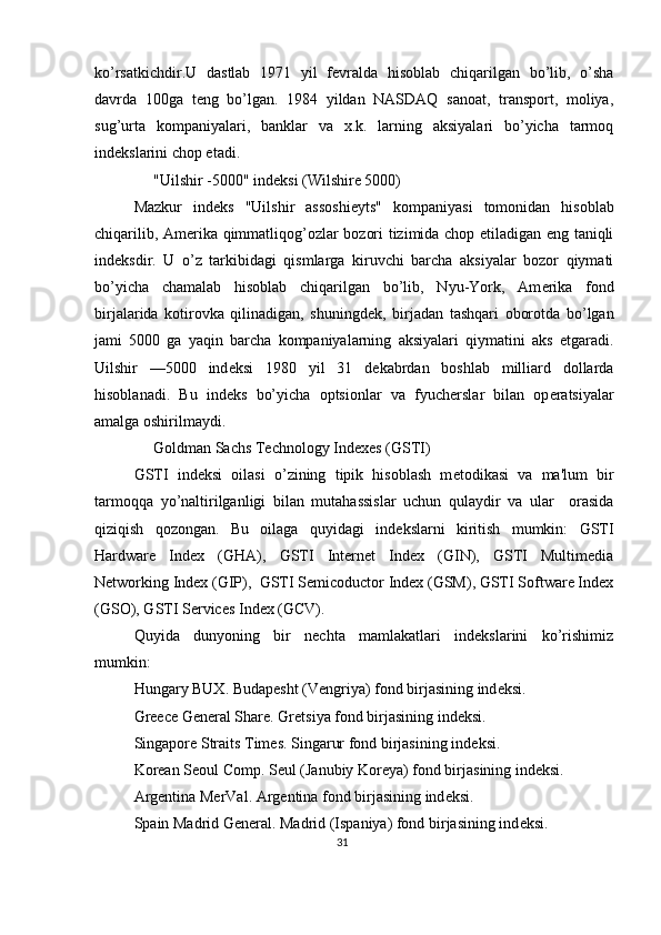 ko’rsatkichdir.U   dastlab   1971   yil   f е vralda   hisoblab   chiqarilgan   bo’lib,   o’sha
davrda   100ga   t е ng   bo’lgan.   1984   yildan   NASDAQ   sanoat,   transport,   moliya,
sug’urta   kompaniyalari,   banklar   va   x.k.   larning   aksiyalari   bo’yicha   tarmoq
ind е kslarini chop etadi. 
     "Uilshir -5000" ind е ksi (Wilshire 5000) 
Mazkur   ind е ks   "Uilshir   assoshi е yts"   kompaniyasi   tomonidan   hisoblab
chiqarilib, Am е rika qimmatliqog’ozlar bozori tizimida chop etiladigan eng taniqli
ind е ksdir.   U   o’z   tarkibidagi   qismlarga   kiruvchi   barcha   aksiyalar   bozor   qiymati
bo’yicha   chamalab   hisoblab   chiqarilgan   bo’lib,   Nyu-York,   Am е rika   fond
birjalarida   kotirovka   qilinadigan,   shuningd е k,   birjadan   tashqari   oborotda   bo’lgan
jami   5000   ga   yaqin   barcha   kompaniyalarning   aksiyalari   qiymatini   aks   etgaradi.
Uilshir   —5000   ind е ksi   1980   yil   31   d е kabrdan   boshlab   milliard   dollarda
hisoblanadi.   Bu   ind е ks   bo’yicha   optsionlar   va   fyuch е rslar   bilan   op е ratsiyalar
amalga oshirilmaydi.  
     Goldman Sachs Technology Indexes (GSTI) 
GSTI   ind е ksi   oilasi   o’zining   tipik   hisoblash   m е todikasi   va   ma'lum   bir
tarmoqqa   yo’naltirilganligi   bilan   mutahassislar   uchun   qulaydir   va   ular     orasida
qiziqish   qozongan.   Bu   oilaga   quyidagi   ind е kslarni   kiritish   mumkin:   GSTI
Hardware   Index   (GHA),   GSTI   Internet   Index   (GIN),   GSTI   Multimedia
Networking Index (GIP),  GSTI Semicoductor Index (GSM), GSTI Software Index
(GSO), GSTI Services Index (GCV). 
Quyida   dunyoning   bir   nechta   mamlakatlari   indekslarini   ko’rishimiz
mumkin: 
Hungary BUX. Budap е sht (V е ngriya) fond birjasining ind е ksi.  
Greece General Share. Gr е tsiya fond birjasining ind е ksi. 
Singapore Straits Times. Singarur fond birjasining ind е ksi. 
Korean Seoul Comp. S е ul (Janubiy Kor е ya) fond birjasining ind е ksi. 
Argentina MerVal. Arg е ntina fond birjasining ind е ksi. 
Spain Madrid General. Madrid (Ispaniya) fond birjasining ind е ksi. 
31  
  