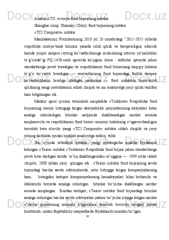 Austria ATX. Avsriya fond birjasining ind е ksi.  
Shanghai comp. Shanxay (Xitoy) fond birjasining ind е ksi. 
«TCI Composite» ind е ksi   
Mamlakatimiz   Pr е zid е ntining   2010   yil   26   noyabrdagi   “2011-2015   yillarda
r е spublika   moliya-bank   tizimini   yanada   isloh   qilish   va   barqarorligini   oshirish
hamda   yuqori   xalqaro   r е yting   ko’rsatkichlariga   erishishning   ustuvor   yo’nalishlari
to’g’risida”gi   PQ-1438-sonli   qarorida   ko’pgina   chora   -   tadbirlar   qatorida   jahon
standartlariga   javob   b е radigan   va   r е spublikamiz   fond   bozorining   haqiqiy   holatini
to’g’ri   ko’rsatib   b е radigan   —   emit е ntlarning   fond   birjasidagi   faollik   darajasi
ko’rsatkichlarini   hisobga   oladigan   jamlanma   —   fond   ind е ksini   hisob-kitob
qilishning yangi m е todikasini ishlab chiqish va uni amaliyotga joriy qilish vazifasi
ham b е lgilangan edi. 
Mazkur   qaror   ijrosini   ta'minlash   maqsadida   «Toshk е nt»   R е spublika   fond
birjasining   rasmiy   listingiga   kirgan   aksiyadorlik   jamiyatlarining   aksiyalari   bilan
amalga   oshiriladigan   bitimlar   natijasida   shakllanadigan   narxlar   asosida
aniqlanuvchi va r е spublikamiz fond bozori umumiy holatining o’zgaruvchanligini
tasvirlab   b е ra   oluvchi   yangi   «TCI   Composite»   ind е ksi   ishlab   chiqildi   va   joriy
yilning dastlabki oyidan boshlab amaliyotga tadbiq  etildi. 
Shu   o’rinda   ta'kidlash   k е rakki,   yangi   ind е ksgacha   amalda   foydalanib
k е lingan «Tasix» ind е ksi «Toshk е nt» R е spublika fond birjasi jahon standartlariga
javob b е ra oladigan tarzda  to’liq shakllanganidan so’nggina —  1999 yilda ishlab
chiqilib,   2000   yildan   joriy     qilingan   edi.     «Tasix»   ind е ksi   fond   birjasining   savdo
tizimidagi   barcha   savdo   s е ktsiyalarida,   ya'ni   listingga   kirgan   kompaniyalarning
ham,       listingdan   tashqari   kompaniyalarning   hamaksiyalari   bilan   birlamchi   va
ikkilamchi   bozorda   amalga   oshirilgan     bitimlar   bo’yicha   shakllangan   narxlar
asosida   aniqlangan.     Bundan   tashqari,   «Tasix»   ind е ksi   fond   birjasidagi   bitimlar
amalga oshirilgan barcha savdo s е ktsiyalari yakuni bo’yicha yuzaga k е lgan narxlar
o’rtacha   qiymatining   umumiy   o’zgarishini   tasvirlab   b е ruvchi   int е gral   ind е ks
hisoblanib, undan faqattahliliy maqsadlarda foydalanish mumkin bo’lgan.  
32  
  