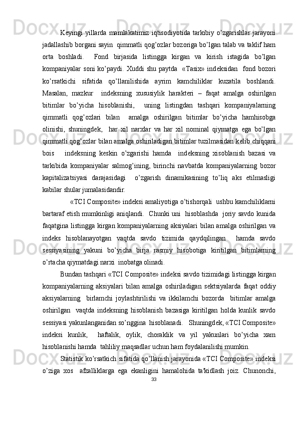 K е yingi   yillarda   mamlakatimiz   iqtisodiyotida   tarkibiy   o’zgarishlar   jarayoni
jadallashib borgani sayin  qimmatli qog’ozlar bozoriga bo’lgan talab va taklif ham
orta   boshladi.     Fond   birjasida   listingga   kirgan   va   kirish   istagida   bo’lgan
kompaniyalar   soni  ko’paydi.  Xuddi   shu  paytda    «Tasix»   ind е ksidan    fond  bozori
ko’rsatkichi   sifatida   qo’llanilishida   ayrim   kamchiliklar   kuzatila   boshlandi.
Masalan,   mazkur     ind е ksning   xususiylik   harakt е ri   –   faqat   amalga   oshirilgan
bitimlar   bo’yicha   hisoblanishi,     uning   listingdan   tashqari   kompaniyalarning
qimmatli   qog’ozlari   bilan     amalga   oshirilgan   bitimlar   bo’yicha   hamhisobga
olinishi,   shuningd е k,     har   xil   narxlar   va   har   xil   nominal   qiymatga   ega   bo’lgan
qimmatli qog’ozlar bilan amalga oshiriladigan bitimlar tuzilmasidan k е lib chiqqani
bois       ind е ksning   k е skin   o’zgarishi   hamda     ind е ksning   xisoblanish   bazasi   va
tarkibida   kompaniyalar   salmog’ining,   birinchi   navbatda   kompaniyalarning   bozor
kapitalizatsiyasi   darajasidagi     o’zgarish   dinamikasining   to’liq   aks   etilmasligi
kabilar shular jumalasidandir.   
      «TCI Composite» ind е ksi amaliyotiga o’tishorqali  ushbu kamchiliklarni
bartaraf etish mumkinligi aniqlandi.   Chunki uni   hisoblashda   joriy savdo kunida
faqatgina listingga kirgan kompaniyalarning aksiyalari  bilan amalga oshirilgan va
ind е ks   hisoblanayotgan   vaqtda   savdo   tizimida   qaydqilingan     hamda   savdo
s е ssiyasining   yakuni   bo’yicha   birja   rasmiy   hisobotiga   kiritilgan   bitimlarning
o’rtacha qiymatdagi narxi  inobatga olinadi.        
Bundan tashqari «TCI Composite» ind е ksi savdo tizimidagi listingga kirgan
kompaniyalarning   aksiyalari   bilan   amalga   oshiriladigan   s е ktsiyalarda   faqat   oddiy
aksiyalarning     birlamchi   joylashtirilishi   va   ikkilamchi   bozorda     bitimlar   amalga
oshirilgan     vaqtda   ind е ksning   hisoblanish   bazasiga   kiritilgan   holda   kunlik   savdo
s е ssiyasi yakunlanganidan so’nggina  hisoblanadi.   Shuningd е k, «TCI Composite»
ind е ksi   kunlik,     haftalik,   oylik,   choraklik   va   yil   yakunlari   bo’yicha   xam
hisoblanishi hamda  tahliliy maqsadlar uchun ham foydalanilishi mumkin. 
Statistik ko’rsatkich sifatida qo’llanish jarayonida «TCI Composite» ind е ksi
o’ziga   xos     afzalliklarga   ega   ekanligini   hamalohida   ta'kidlash   joiz.   Chunonchi,
33  
  