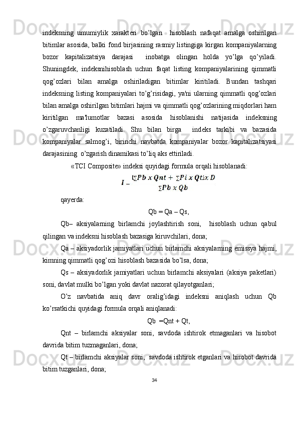 ind е ksning   umumiylik   xarakt е ri   bo’lgan     hisoblash   nafaqat   amalga   oshirilgan
bitimlar asosida, balki fond birjasining rasmiy listingiga kirgan kompaniyalarning
bozor   kapitalizatsiya   darajasi     inobatga   olingan   holda   yo’lga   qo’yiladi.
Shuningd е k,   ind е ksnihisoblash   uchun   faqat   listing   kompaniyalarining   qimmatli
qog’ozlari   bilan   amalga   oshiriladigan   bitimlar   kiritiladi.   Bundan   tashqari
ind е ksning   listing   kompaniyalari   to’g’risidagi,   ya'ni   ularning   qimmatli   qog’ozlari
bilan amalga oshirilgan bitimlari hajmi va qimmatli qog’ozlarining miqdorlari ham
kiritilgan   ma'lumotlar   bazasi   asosida   hisoblanishi   natijasida   ind е ksning
o’zgaruvchanligi   kuzatiladi.   Shu   bilan   birga     ind е ks   tarkibi   va   bazasida
kompaniyalar   salmog’i,   birinchi   navbatda   kompaniyalar   bozor   kapitalizatsiyasi
darajasining  o’zgarish dinamikasi to’liq aks ettiriladi.    
      «TCI Composite» ind е ksi quyidagi formula orqali hisoblanadi: 
 
qay е rda:  
Qb = Qa – Qs, 
Qb–   aksiyalarning   birlamchi   joylashtirish   soni,     hisoblash   uchun   qabul
qilingan va indeksni hisoblash bazasiga kiruvchilari, dona;  
Qa – aksiyadorlik jamiyatlari uchun birlamchi aksiyalarning emissya hajmi,
kimning qimmatli qog’ozi hisoblash bazasida bo’lsa, dona; 
Qs   –   aksiyadorlik   jamiyatlari   uchun   birlamchi   aksiyalari   (aksiya   paketlari)
soni, davlat mulki bo’lgan yoki davlat nazorat qilayotganlari;  
O’z   navbatida   aniq   davr   oralig’idagi   indeksni   aniqlash   uchun   Qb
ko’rsatkichi quyidagi formula orqali aniqlanadi: 
Qb  =Qnt + Qt, 
Qnt   –   birlamchi   aksiyalar   soni,   savdoda   ishtirok   etmaganlari   va   hisobot
davrida bitim tuzmaganlari, dona;  
Qt – birlamchi aksiyalar soni,  savdoda ishtirok etganlari va hisobot davrida
bitim tuzganlari, dona;  
34  
  