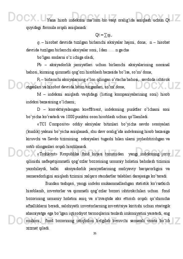           Yana   hisob   indeksini   ma’lum   bir   vaqt   oralig’ida   aniqlash   uchun   Qt
quyidagi formula orqali aniqlanadi:  
Qt = ∑qi, 
q
i   –   hisobat   davrida   tuzilgan   birlamchi   aksiyalar   hajmi,   dona;     n   –   hisobat
davrida tuzilgan birlamchi aksiyalar soni, 1dan ….. n gacha 
bo’lgan sonlarni o’z ichiga oladi;  
Pb   –   aksiyadorlik   jamiyatlari   uchun   birlamchi   aksiyalarining   nominal
bahosi, kimning qimmatli qog’ozi hisoblash bazasida bo’lsa, so’m/ dona;  
P
i  – birlamchi aksiyalarning e’lon qilingan o’rtacha bahosi,  savdoda ishtirok
etganlari va hisobot davrida bitim tuzganlari, so’m/ dona; 
M   –   indeksni   aniqlash   vaqtidagi   (listing   kompaniyalarining   soni)   hisob
indeksi bazasining o’lchami; 
D   –   korrektsiyalangan   koeffitsent,   indeksning   punktlar   o’lchami   soni
bo’yicha ko’rsatadi va 1000 punktni oson hisoblash uchun qo’llaniladi. 
«TCI   Composite»   oddiy   aksiyalar   bitimlari   bo’yicha   savdo   sessiyalari
(kunlik) yakuni bo’yicha aniqlanadi, shu davr oralig’ida indeksning hisob bazasiga
kiruvchi   va   Savdo   tizimining     seksiyalari   tugashi   bilan   ularni   joylashtirishgan   va
sotib olinganlari orqali hisoblanadi. 
«Toshk е nt»   R е spublika   fond   birjasi   tomonidan     yangi   ind е ksning   joriy
qilinishi  nafaqatqimmatli qog’ozlar bozorining umumiy holatini baholash tizimini
yaxshilaydi,   balki     aksiyadorlik   jamiyatlarining   moliyaviy   barqarorligini   va
samaradorligini aniqlash tizimini xalqaro standartlar talablari darajasiga ko’taradi. 
          Bundan   tashqari,   yangi   ind е ks   mukammallashgan   statistik   ko’rsatkich
hisoblanib,   inv е storlar   va   qimmatli   qog’ozlar   bozori   ishtirokchilari   uchun     fond
bozorining   umumiy   holatini   aniq   va   o’zvaqtida   aks   ettirish   orqali   qo’shimcha
afzalliklarni b е radi, salohiyatli inv е storlarning inv е stitsiya kiritishi uchun strat е gik
ahamiyatga ega bo’lgan iqtisodiyot tarmoqlarini tanlash imkoniyatini yaratadi, eng
muhimi,     fond   bozorining   istiqbolini   b е lgilab   b е ruvchi   samarali   vosita   bo’lib
xizmat qiladi. 
35  
  