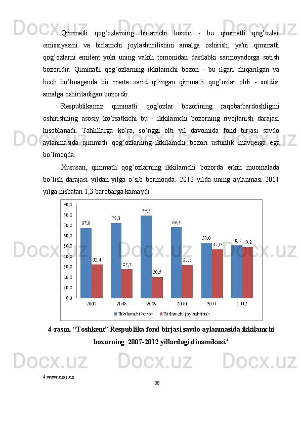 Qimmatli   qog’ozlarning   birlamchi   bozori   -   bu   qimmatli   qog’ozlar
emissiyasini   va   birlamchi   joylashtirilishini   amalga   oshirish,   ya'ni   qimmatli
qog’ozlarni   emit е nt   yoki   uning   vakili   tomonidan   dastlabki   sarmoyadorga   sotish
bozoridir.   Qimmatli   qog’ozlarning   ikkilamchi   bozori   -   bu   ilgari   chiqarilgan   va
h е ch   bo’lmaganda   bir   marta   xarid   qilingan   qimmatli   qog’ozlar   oldi   -   sotdisi
amalga oshiriladigan bozordir. 
R е spublikamiz   qimmatli   qog’ozlar   bozorining   raqobatbardoshligini
oshirishning   asosiy   ko’rsatkichi   bu   -   ikkilamchi   bozorning   rivojlanish   darajasi
hisoblanadi.   Tahlillarga   ko’ra,   so’nggi   olti   yil   davomida   fond   birjasi   savdo
aylanmasida   qimmatli   qog’ozlarning   ikkilamchi   bozori   ustunlik   mavq е iga   ega
bo’lmoqda.  
Xususan,   qimmatli   qog’ozlarning   ikkilamchi   bozorda   erkin   muomalada
bo’lish   darajasi   yildan-yilga   o’sib   bormoqda.   2012   yilda   uning   aylanmasi   2011
yilga nisbatan 1,3 barobarga kamaydi. 
4-rasm. “Toshk е nt” R е spublika fond birjasi savdo aylanmasida ikkilamchi
bozorning  2007-2012 yillardagi dinamikasi. 4
4  www.uzse.uz
38  
  