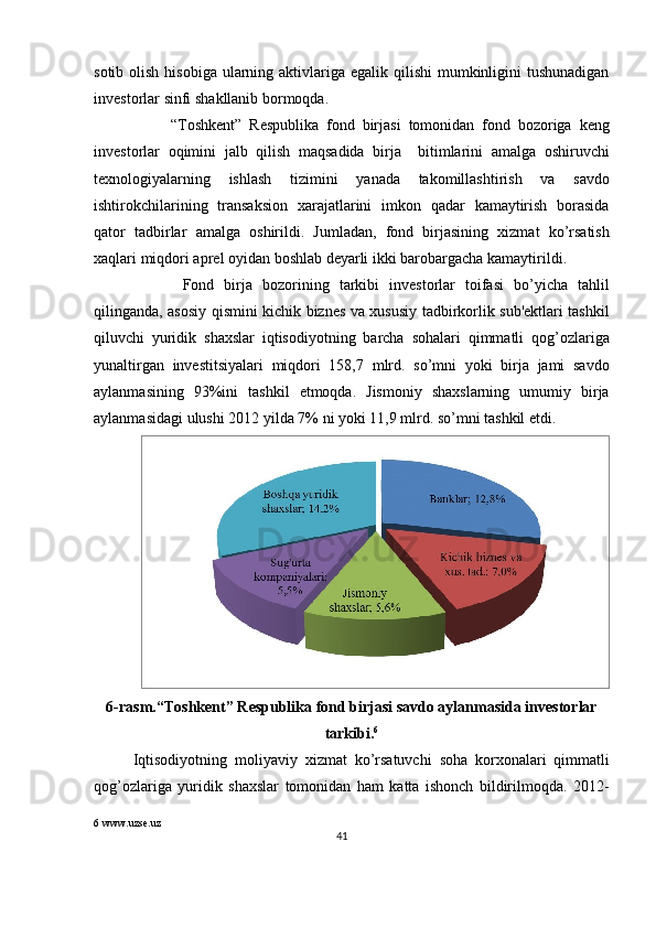 sotib   olish   hisobiga   ularning   aktivlariga   egalik   qilishi   mumkinligini   tushunadigan
inv е storlar   sinfi   shakllanib   bormoqda . 
          “ Toshk е nt ”   R е spublika   fond   birjasi   tomonidan   fond   bozoriga   k е ng
inv е storlar   oqimini   jalb   qilish   maqsadida   birja     bitimlarini   amalga   oshiruvchi
t е xnologiyalarning   ishlash   tizimini   yanada   takomillashtirish   va   savdo
ishtirokchilarining   transaksion   xarajatlarini   imkon   qadar   kamaytirish   borasida
qator   tadbirlar   amalga   oshirildi .   Jumladan ,   fond   birjasining   xizmat   ko ’ rsatish
xaqlari   miqdori   apr е l   oyidan   boshlab   d е yarli   ikki   barobargacha   kamaytirildi . 
          Fond   birja   bozorining   tarkibi   inv е storlar   toifasi   bo ’ yicha   tahlil
qilinganda ,   asosiy   qismini   kichik   bizn е s   va   xususiy   tadbirkorlik   sub 'е ktlari   tashkil
qiluvchi   yuridik   shaxslar   iqtisodiyotning   barcha   sohalari   qimmatli   qog ’ ozlariga
yunaltirgan   inv е stitsiyalari   miqdori   158,7   mlrd .   so ’ mni   yoki   birja   jami   savdo
aylanmasining   93% ini   tashkil   etmoqda .   Jismoniy   shaxslarning   umumiy   birja
aylanmasidagi   ulushi  2012  yilda  7%  ni   yoki  11,9  mlrd .  so ’ mni   tashkil   etdi .   
6- rasm .“ Toshk е nt ”  R е spublika   fond   birjasi   savdo   aylanmasida   inv е storlar
tarkibi . 6
Iqtisodiyotning   moliyaviy   xizmat   ko ’ rsatuvchi   soha   korxonalari   qimmatli
qog ’ ozlariga   yuridik   shaxslar   tomonidan   ham   katta   ishonch   bildirilmoqda .   2012-
6  www.uzse.uz
41  
  
