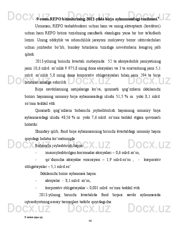 9- rasm . REPO   bitimlarining  2012- yilda   birja   aylanmasidagi   tuzilmasi . 9
 
Umuman ,   R Е PO   tashabbuskori   uchun   ham   va   uning   akts е ptanti   ( kr е ditori )
uchun   ham   R Е PO   bitimi   tuzishning   manfaatli   ekanligini   yana   bir   bor   ta ' kidlash
lozim .   Uning   oddiylik   va   ishonchlilik   jarayoni   moliyaviy   bozor   ishtirokchilari
uchun   jozibador   bo ’ lib ,   bunday   bitimlarni   tuzishga   inv е storlarni   k е ngroq   jalb
qiladi .  
2013- yilning   birinchi   kvartali   mobaynida     52   ta   aksiyadorlik   jamiyatining
jami  10,6  mlrd .  so ’ mlik  9 975,8  ming   dona   aksiyalari   va  3  ta   emit е ntning   jami  5,1
mlrd .   so ’ mlik   5,0   ming   dona   korporativ   obligatsiyalari   bilan   jami   294   ta   birja
bitimlari   amalga   oshirildi . 
Birja   savdolarining   natijalariga   ko ’ ra ,   qimmatli   qog ’ ozlarni   ikkilamchi
bozori   hajmining   umumiy   birja   aylanmasidagi   ulushi   51,5   %   ni     yoki   8,1   mlrd .
so ’ mni   tashkil   etdi . 
Qimmatli   qog ’ ozlarni   birlamchi   joylashtirilish   hajmining   umumiy   birja
aylanmasidagi   ulushi   48,56   %   ni     yoki   7,6   mlrd .   so ’ mni   tashkil   etgani   quvonarli
holatdir . 
Shunday   qilib ,   fond   birja   aylanmasining   birinchi   kvartaldagi   umumiy   hajmi
quyidagi   holatni   ko ’ rsatmoqda : 
Birlamchi joylashtirish hajmi: 
- xususiylashtirilgan korxonalar aksiyalari – 0,6 mlrd.so’m; 
- qo ’ shimcha   aksiyalar   emissiyasi   –   1,9   mlrd . so ’ m   ;     -     korporativ
obligatsiyalar  – 5,1  mlrd . so ’. 
     Ikkilamchi bozor aylanmasi hajmi: 
- aksiyalar  -  8,1 mlrd. so’m; 
- korporativ obligatsiyalar – 0,001 mlrd. so’mni tashkil etdi. 
  2013-yilning   birinchi   kvartalida   fond   birjasi   savdo   aylanmasida
iqtisodiyotning asosiy tarmoqlari tarkibi quyidagicha: 
9  www.uzse.uz 
46  
  