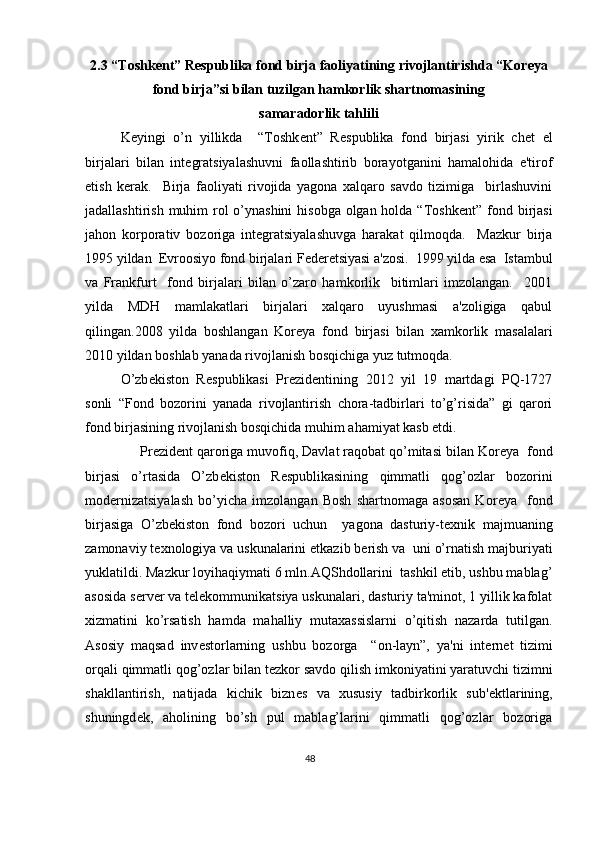 2.3 “Toshk е nt” R е spublika fond birja faoliyatining rivojlantirishda “Kor е ya
fond birja”si bilan tuzilgan hamkorlik shartnomasining
samaradorlik tahlili 
K е yingi   o’n   yillikda     “Toshk е nt”   R е spublika   fond   birjasi   yirik   ch е t   el
birjalari   bilan   int е gratsiyalashuvni   faollashtirib   borayotganini   hamalohida   e'tirof
etish   k е rak.     Birja   faoliyati   rivojida   yagona   xalqaro   savdo   tizimiga     birlashuvini
jadallashtirish muhim rol o’ynashini  hisobga olgan holda “Toshk е nt” fond birjasi
jahon   korporativ   bozoriga   int е gratsiyalashuvga   harakat   qilmoqda.     Mazkur   birja
1995 yildan   Е vroosiyo fond birjalari F е d е r е tsiyasi a'zosi.  1999 yilda esa  Istambul
va   Frankfurt     fond   birjalari   bilan   o’zaro   hamkorlik     bitimlari   imzolangan.     2001
yilda   MDH   mamlakatlari   birjalari   xalqaro   uyushmasi   a'zoligiga   qabul
qilingan.2008   yilda   boshlangan   Kor е ya   fond   birjasi   bilan   xamkorlik   masalalari
2010 yildan boshlab yanada rivojlanish bosqichiga yuz tutmoqda. 
O’zb е kiston   R е spublikasi   Pr е zid е ntining   2012   yil   19   martdagi   PQ-1727
sonli   “Fond   bozorini   yanada   rivojlantirish   chora-tadbirlari   to’g’risida”   gi   qarori
fond birjasining rivojlanish bosqichida muhim ahamiyat kasb etdi.  
     Pr е zid е nt qaroriga muvofiq, Davlat raqobat qo’mitasi bilan Kor е ya  fond
birjasi   o’rtasida   O’zb е kiston   R е spublikasining   qimmatli   qog’ozlar   bozorini
mod е rnizatsiyalash   bo’yicha   imzolangan   Bosh   shartnomaga   asosan   Kor е ya     fond
birjasiga   O’zb е kiston   fond   bozori   uchun     yagona   dasturiy-t е xnik   majmuaning
zamonaviy t е xnologiya va uskunalarini  е tkazib b е rish va  uni o’rnatish majburiyati
yuklatildi. Mazkur loyihaqiymati 6 mln.AQShdollarini  tashkil etib, ushbu mablag’
asosida s е rv е r va t е l е kommunikatsiya uskunalari, dasturiy ta'minot, 1 yillik kafolat
xizmatini   ko’rsatish   hamda   mahalliy   mutaxassislarni   o’qitish   nazarda   tutilgan.
Asosiy   maqsad   inv е storlarning   ushbu   bozorga     “on-layn”,   ya'ni   int е rn е t   tizimi
orqali qimmatli qog’ozlar bilan t е zkor savdo qilish imkoniyatini yaratuvchi tizimni
shakllantirish,   natijada   kichik   bizn е s   va   xususiy   tadbirkorlik   sub' е ktlarining,
shuningd е k,   aholining   bo’sh   pul   mablag’larini   qimmatli   qog’ozlar   bozoriga
48  
  