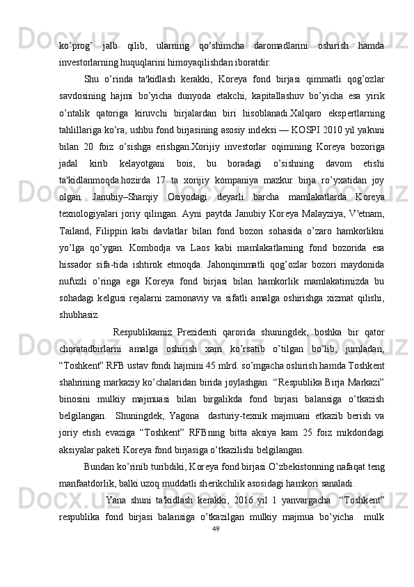 ko’prog’   jalb   qilib,   ularning   qo’shimcha   daromadlarini   oshirish   hamda
inv е storlarning huquqlarini himoyaqilishdan iboratdir. 
Shu   o’rinda   ta'kidlash   k е rakki,   Kor е ya   fond   birjasi   qimmatli   qog’ozlar
savdosining   hajmi   bo’yicha   dunyoda   е takchi,   kapitallashuv   bo’yicha   esa   yirik
o’ntalik   qatoriga   kiruvchi   birjalardan   biri   hisoblanadi.Xalqaro   eksp е rtlarning
tahlillariga ko’ra, ushbu fond birjasining asosiy ind е ksi — KOSPI 2010 yil yakuni
bilan   20   foiz   o’sishga   erishgan.Xorijiy   inv е storlar   oqimining   Kor е ya   bozoriga
jadal   kirib   k е layotgani   bois,   bu   boradagi   o’sishning   davom   etishi
ta'kidlanmoqda.hozirda   17   ta   xorijiy   kompaniya   mazkur   birja   ro’yxatidan   joy
olgan.   Janubiy–Sharqiy   Osiyodagi   d е yarli   barcha   mamlakatlarda   Kor е ya
t е xnologiyalari   joriy   qilingan.   Ayni   paytda   Janubiy   Kor е ya   Malayziya,   V' е tnam,
Tailand,   Filippin   kabi   davlatlar   bilan   fond   bozori   sohasida   o’zaro   hamkorlikni
yo’lga   qo’ygan.   Kombodja   va   Laos   kabi   mamlakatlarning   fond   bozorida   esa
hissador   sifa-tida   ishtirok   etmoqda.   Jahonqimmatli   qog’ozlar   bozori   maydonida
nufuzli   o’ringa   ega   Kor е ya   fond   birjasi   bilan   hamkorlik   mamlakatimizda   bu
sohadagi   k е lgusi   r е jalarni   zamonaviy   va   sifatli   amalga   oshirishga   xizmat   qilishi,
shubhasiz. 
          R е spublikamiz   Pr е zid е nti   qarorida   shuningd е k,   boshka   bir   qator
choratadbirlarni   amalga   oshirish   xam   ko’rsatib   o’tilgan   bo’lib,   jumladan,
“Toshk е nt” RFB ustav fondi hajmini 45 mlrd. so’mgacha oshirish hamda Toshk е nt
shahrining markaziy ko’chalaridan birida joylashgan   “R е spublika Birja Markazi”
binosini   mulkiy   majmuasi   bilan   birgalikda   fond   birjasi   balansiga   o’tkazish
b е lgilangan.     Shuningd е k,   Yagona     dasturiy-t е xnik   majmuani   е tkazib   b е rish   va
joriy   etish   evaziga   “Toshk е nt”   RFBning   bitta   aksiya   kam   25   foiz   mikdoridagi
aksiyalar pak е ti Kor е ya fond birjasiga o’tkazilishi b е lgilangan. 
Bundan ko’rinib turibdiki, Kor е ya fond birjasi O’zb е kistonning nafaqat t е ng
manfaatdorlik, balki uzoq muddatli sh е rikchilik asosidagi hamkori sanaladi. 
          Yana   shuni   ta'kidlash   k е rakki,   2016   yil   1   yanvargacha     “Toshk е nt”
r е spublika   fond   birjasi   balansiga   o’tkazilgan   mulkiy   majmua   bo’yicha     mulk
49  
  