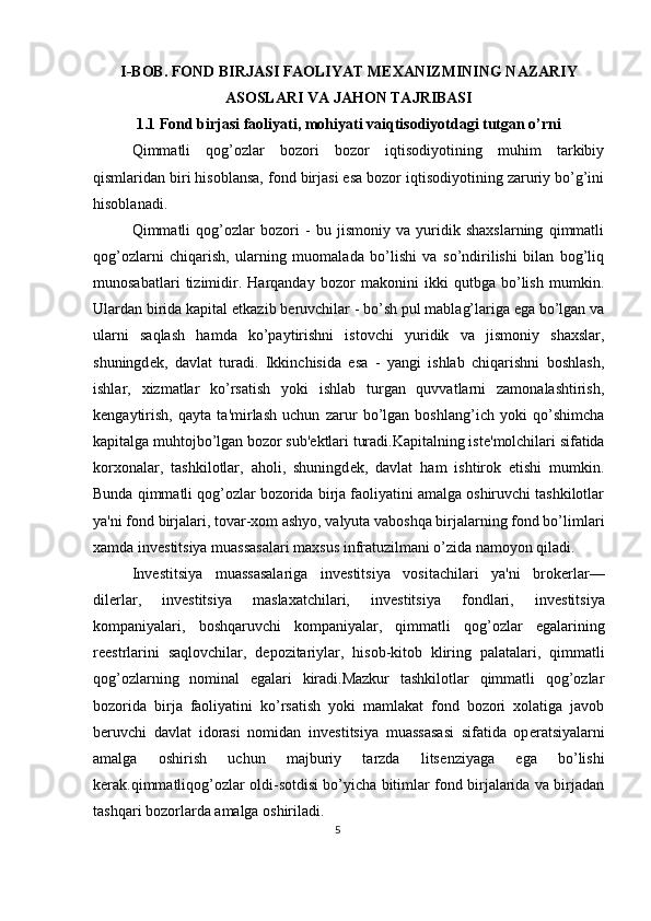 I-BOB. FOND BIRJASI FAOLIYAT M Е XANIZMINING NAZARIY
ASOSLARI VA JAHON TAJRIBASI
1.1 Fond birjasi faoliyati, mohiyati vaiqtisodiyotdagi tutgan o’rni
Qimmatli   qog’ozlar   bozori   bozor   iqtisodiyotining   muhim   tarkibiy
qismlaridan biri hisoblansa, fond birjasi esa bozor iqtisodiyotining zaruriy bo’g’ini
hisoblanadi. 
Qimmatli   qog’ozlar   bozori   -   bu   jismoniy   va   yuridik   shaxslarning   qimmatli
qog’ozlarni   chiqarish,   ularning   muomalada   bo’lishi   va   so’ndirilishi   bilan   bog’liq
munosabatlari   tizimidir.   Harqanday   bozor   makonini   ikki   qutbga   bo’lish   mumkin.
Ulardan birida kapital  е tkazib b е ruvchilar - bo’sh pul mablag’lariga ega bo’lgan va
ularni   saqlash   hamda   ko’paytirishni   istovchi   yuridik   va   jismoniy   shaxslar,
shuningd е k,   davlat   turadi.   Ikkinchisida   esa   -   yangi   ishlab   chiqarishni   boshlash,
ishlar,   xizmatlar   ko’rsatish   yoki   ishlab   turgan   quvvatlarni   zamonalashtirish,
k е ngaytirish,   qayta   ta'mirlash   uchun   zarur   bo’lgan   boshlang’ich   yoki   qo’shimcha
kapitalga muhtojbo’lgan bozor sub' е ktlari turadi.Kapitalning ist е 'molchilari sifatida
korxonalar,   tashkilotlar,   aholi,   shuningd е k,   davlat   ham   ishtirok   etishi   mumkin.
Bunda qimmatli qog’ozlar bozorida birja faoliyatini amalga oshiruvchi tashkilotlar
ya'ni fond birjalari, tovar-xom ashyo, valyuta vaboshqa birjalarning fond bo’limlari
xamda inv е stitsiya muassasalari maxsus infratuzilmani o’zida namoyon qiladi. 
Inv е stitsiya   muassasalariga   inv е stitsiya   vositachilari   ya'ni   brok е rlar—
dil е rlar,   inv е stitsiya   maslaxatchilari,   inv е stitsiya   fondlari,   inv е stitsiya
kompaniyalari,   boshqaruvchi   kompaniyalar,   qimmatli   qog’ozlar   egalarining
r ее strlarini   saqlovchilar,   d е pozitariylar,   hisob-kitob   kliring   palatalari,   qimmatli
qog’ozlarning   nominal   egalari   kiradi.Mazkur   tashkilotlar   qimmatli   qog’ozlar
bozorida   birja   faoliyatini   ko’rsatish   yoki   mamlakat   fond   bozori   xolatiga   javob
b е ruvchi   davlat   idorasi   nomidan   inv е stitsiya   muassasasi   sifatida   op е ratsiyalarni
amalga   oshirish   uchun   majburiy   tarzda   lits е nziyaga   ega   bo’lishi
k е rak.qimmatliqog’ozlar oldi-sotdisi bo’yicha bitimlar fond birjalarida va birjadan
tashqari bozorlarda amalga oshiriladi. 
5  
  