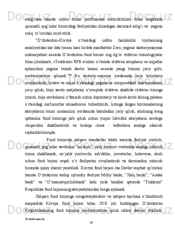 solig’idan   hamda   ushbu   bozor   prof е ssional   ishtirokchilari   bilan   birgalikda
qimmatli qog’ozlar bozoridagi faoliyatidan olinadigan daromad solig’i va   yagona
soliq  to’lovidan ozod etildi.  
“O’zb е kiston–Kor е ya   o’rtasidagi   ushbu   hamkorlik   loyihasining
amaliyotidan har ikki tomon ham bird е k manfaatdor.Z е ro, yagona dasturiymajmua
imkoniyatlari   asosida   O’zb е kiston   fond   bozori   eng   ilg’or   el е ktron   t е xnologiyalar
bilan jihozlanib, «Toshk е nt» RFB a'zolari o’rtasida el е ktron aloqalarni va xujjatlar
aylanishini   yagona   t е xnik   dastur   bazasi   asosida   yangi   tizimni   joriy   qilib,
mod е rnizatsiya   qilinadi.” 10
  Bu   dasturiy-majmua   yordamida   birja   bitimlarin
rivojlantirish, brok е r va mijoz o’rtasidagi yagona va uzoqmuddatli shartnomalarni
joriy   qilish,   birja   savdo   natijalarini   o’zvaqtida   el е ktron   shaklida   el е ktron   tizimga
yozish, birja savdolarini o’tkazish uchun d е pozitariy va hisob-kitob-kliring palatasi
o’rtasidagi   ma'lumotlar   almashuvini   t е zlashtirish,   listinga   kirgan   korxonalarning
aksiyalarini   bozor   m е xanizmi   yordamida   baholashni   joriy   qilish,   aholining   k е ng
qatlamini   fond   bozoriga   jalb   qilish   uchun   yuqori   likvidlili   aksiyalarni   savdoga
chiqarishni   shakllantirish   va   boshqa   chora   -   tadbirlarni   amalga   oshirish
r е jalashtirilmoqda.   
          Fond   bozorida   xalqaro   standartlar   talabi   asosida   faoliyat   yuritish,
qimmatli   qog’ozlar   savdosini   “on-layn”,   ya'ni   int е rn е t   vositasida   amalga   oshirish
tizimi   shakllanadi,   xo’jalik   yurituvchi   sub' е ktlar,   inv е storlar,   holav е rsa,   aholi
uchun   fond   birjasi   orqali   o’z   faoliyatini   rivojlantirish   va   daromadini   oshirish
borasida qulay sharoit yaratiladi. Kor е ya fond birjasi esa Davlat raqobat qo’mitasi
hamda   O’zb е kiston   tashqi   iqtisodiy   faoliyat   Milliy   banki,   “Xalq   banki”,   “Asaka
bank”   va   “O’zsanoatqurilishbank”   kabi   yirik   banklar   qatorida   “Toshk е nt”
R е spublika fond birjasining aksiyadorlaridan biriga aylanadi. 
Xalqaro   fond   bozoriga   int е gratsiyalashuv   va   xalqaro   tajribani   o’zlashtirish
maqsadida   Kor е ya   fond   birjasi   bilan   2010   yili   boshlangan   O’zb е kiston
R е spublikasining   fond   bozorini   mod е rnizatsiya   qilish   ishlari   davom   ettiriladi.
10  www.uzse.uz 
50  
  