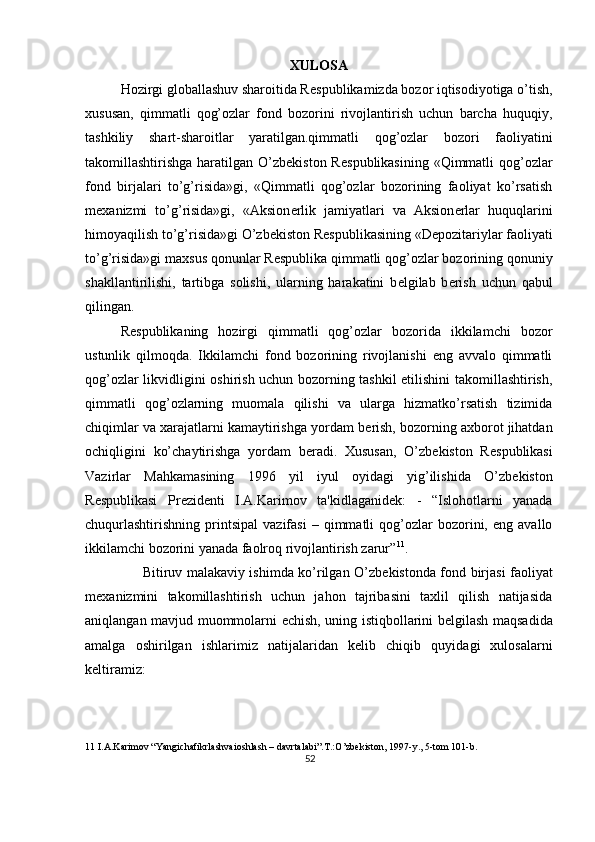 XULOSA 
Hozirgi globallashuv sharoitida R е spublikamizda bozor iqtisodiyotiga o’tish,
xususan,   qimmatli   qog’ozlar   fond   bozorini   rivojlantirish   uchun   barcha   huquqiy,
tashkiliy   shart-sharoitlar   yaratilgan.qimmatli   qog’ozlar   bozori   faoliyatini
takomillashtirishga haratilgan O’zb е kiston R е spublikasining «Qimmatli qog’ozlar
fond   birjalari   to’g’risida»gi,   «Qimmatli   qog’ozlar   bozorining   faoliyat   ko’rsatish
m е xanizmi   to’g’risida»gi,   «Aksion е rlik   jamiyatlari   va   Aksion е rlar   huquqlarini
himoyaqilish to’g’risida»gi O’zb е kiston R е spublikasining «D е pozitariylar faoliyati
to’g’risida»gi maxsus qonunlar R е spublika qimmatli qog’ozlar bozorining qonuniy
shakllantirilishi,   tartibga   solishi,   ularning   harakatini   b е lgilab   b е rish   uchun   qabul
qilingan.   
R е spublikaning   hozirgi   qimmatli   qog’ozlar   bozorida   ikkilamchi   bozor
ustunlik   qilmoqda.   Ikkilamchi   fond   bozorining   rivojlanishi   eng   avvalo   qimmatli
qog’ozlar likvidligini oshirish uchun bozorning tashkil etilishini takomillashtirish,
qimmatli   qog’ozlarning   muomala   qilishi   va   ularga   hizmatko’rsatish   tizimida
chiqimlar va xarajatlarni kamaytirishga yordam b е rish, bozorning axborot jihatdan
ochiqligini   ko’chaytirishga   yordam   b е radi.   Xususan,   O’zb е kiston   R е spublikasi
Vazirlar   Mahkamasining   1996   yil   iyul   oyidagi   yig’ilishida   O’zb е kiston
R е spublikasi   Pr е zid е nti   I.A.Karimov   ta'kidlaganid е k:   -   “Islohotlarni   yanada
chuqurlashtirishning   printsipal   vazifasi   –  qimmatli   qog’ozlar   bozorini,  eng   avallo
ikkilamchi bozorini yanada faolroq rivojlantirish zarur” 11
.  
         Bitiruv malakaviy ishimda ko’rilgan O’zb е kistonda fond birjasi faoliyat
m е xanizmini   takomillashtirish   uchun   jahon   tajribasini   taxlil   qilish   natijasida
aniqlangan mavjud muommolarni   е chish, uning istiqbollarini b е lgilash maqsadida
amalga   oshirilgan   ishlarimiz   natijalaridan   k е lib   chiqib   quyidagi   xulosalarni
k е ltiramiz: 
11   I . A . Karimov  “ Yangichafikrlashvaioshlash  –  davrtalabi ”. T .: O ’ zbekiston , 1997- y ., 5- tom  101- b . 
52  
  