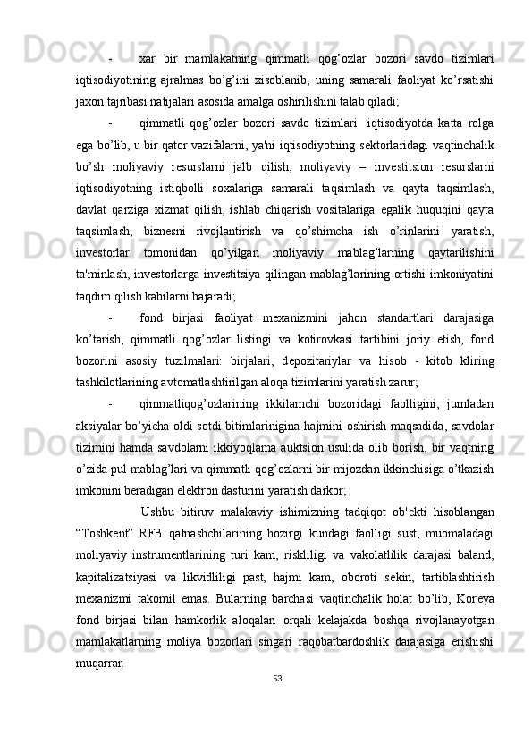 - xar   bir   mamlakatning   qimmatli   qog’ozlar   bozori   savdo   tizimlari
iqtisodiyotining   ajralmas   bo’g’ini   xisoblanib,   uning   samarali   faoliyat   ko’rsatishi
jaxon tajribasi natijalari asosida amalga oshirilishini talab qiladi; 
- qimmatli   qog’ozlar   bozori   savdo   tizimlari     iqtisodiyotda   katta   rolga
ega bo’lib, u bir qator vazifalarni, ya'ni iqtisodiyotning s е ktorlaridagi vaqtinchalik
bo’sh   moliyaviy   r е surslarni   jalb   qilish,   moliyaviy   –   inv е stitsion   r е surslarni
iqtisodiyotning   istiqbolli   soxalariga   samarali   taqsimlash   va   qayta   taqsimlash,
davlat   qarziga   xizmat   qilish,   ishlab   chiqarish   vositalariga   egalik   huquqini   qayta
taqsimlash,   bizn е sni   rivojlantirish   va   qo’shimcha   ish   o’rinlarini   yaratish,
inv е storlar   tomonidan   qo’yilgan   moliyaviy   mablag’larning   qaytarilishini
ta'minlash, inv е storlarga inv е stitsiya qilingan mablag’larining ortishi imkoniyatini
taqdim qilish kabilarni bajaradi; 
- fond   birjasi   faoliyat   m е xanizmini   jahon   standartlari   darajasiga
ko’tarish,   qimmatli   qog’ozlar   listingi   va   kotirovkasi   tartibini   joriy   etish,   fond
bozorini   asosiy   tuzilmalari:   birjalari,   d е pozitariylar   va   hisob   -   kitob   kliring
tashkilotlarining avtomatlashtirilgan aloqa tizimlarini yaratish zarur; 
- qimmatliqog’ozlarining   ikkilamchi   bozoridagi   faolligini,   jumladan
aksiyalar bo’yicha oldi-sotdi  bitimlarinigina hajmini oshirish maqsadida, savdolar
tizimini   hamda   savdolarni   ikkiyoqlama   auktsion   usulida   olib  borish,   bir   vaqtning
o’zida pul mablag’lari va qimmatli qog’ozlarni bir mijozdan ikkinchisiga o’tkazish
imkonini b е radigan el е ktron dasturini yaratish darkor; 
          Ushbu   bitiruv   malakaviy   ishimizning   tadqiqot   ob' е kti   hisoblangan
“Toshk е nt”   RFB   qatnashchilarining   hozirgi   kundagi   faolligi   sust,   muomaladagi
moliyaviy   instrum е ntlarining   turi   kam,   riskliligi   va   vakolatlilik   darajasi   baland,
kapitalizatsiyasi   va   likvidliligi   past,   hajmi   kam,   oboroti   s е kin,   tartiblashtirish
m е xanizmi   takomil   emas.   Bularning   barchasi   vaqtinchalik   holat   bo’lib,   Kor е ya
fond   birjasi   bilan   hamkorlik   aloqalari   orqali   k е lajakda   boshqa   rivojlanayotgan
mamlakatlarning   moliya   bozorlari   singari   raqobatbardoshlik   darajasiga   erishishi
muqarrar. 
53  
  