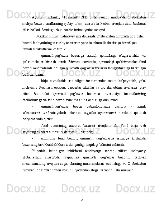 Aytish   mumkinki,   “Toshk е nt”   RFB   o’rta   vauzoq   muddatda   O’zb е kiston
moliya   bozori   omillarning   ijobiy   ta'siri   sharoitida   k е skin   rivojlanishini   bashorat
qilsa bo’ladi.Buning uchun barcha imkoniyatlar mavjud. 
     Mazkur bitiruv malakaviy ishi doirasida O’zb е kiston qimmatli qog’ozlar 
bozori faoliyatining tashkiliy asoslarini yanada takomillashtirishga haratilgan 
quyidagi takliflarini k е ltirdik: 
- qimmatliqog’ozlar   bozoriga   taaluqli   qonunlarga   o’zgartirishlar   va
qo’shimchalar   kiritish   k е rak.   Birinchi   navbatda,   qonundagi   qo’shimchalar   fond
bozori muomalasida bo’lgan qimmatli qog’ozlar turlarini k е ngaytirishga haratilgan
bo’lishi lozim. 
- birja   savdolarida   sotiladigan   instrum е ntlar   sonini   ko’paytirish,   ya'ni
moliyaviy   fyuch е rs,   optsion,   d е pozitar   tilxatlar   va   ipot е ka   obligatsiyalarini   joriy
etish.   Bu   holat   qimmatli   qog’ozlar   bozorida   inv е stitsiya   institutlarining
faollashuviga va fond bozori aylanmasining oshishiga olib k е ladi. 
- qimmatliqog’ozlar   bozori   qatnashchilarini   dasturiy   -   t е xnik
ta'minlashni   unifikatsiyalash,   el е ktron   xujjatlar   aylanmasini   kundalik   qo’llash
bo’yicha tadbiq etish. 
- fond   bozorining   axborot   bazasini   rivojlantirish,   Fond   birja   v е b
saytining axborot almashuv darajasini  oshirish; 
- aholining   fond   bozori,   qimmatli   qog’ozlarga   sarmoya   kiritishda
bozorning tavakkalchilikka asoslanganligi haqidagi bilimini oshirish; 
Yuqorida   k е ltirilgan   takliflarni   amaliyotga   tadbiq   etilishi   moliyaviy
globallashuv   sharoitida   r е spublika   qimmatli   qog’ozlar   bozorini   faoliyat
m е xanizmining   rivojlanishiga,   ularning   muammolarni   е chilishiga   va   O’zb е kiston
qimmatli qog’ozlar bozori muhitini yaxshilanishiga  sababbo’lishi mumkin. 
54  
  