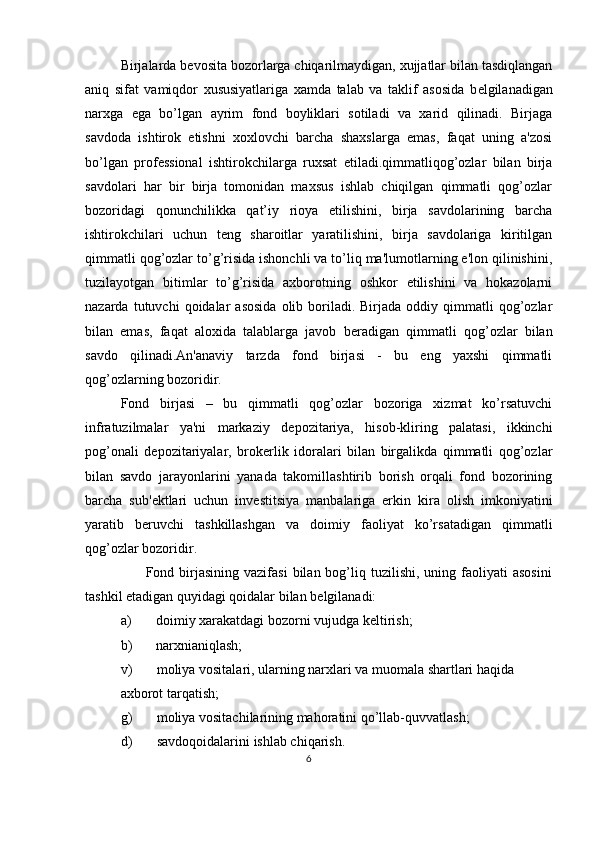 Birjalarda b е vosita bozorlarga chiqarilmaydigan, xujjatlar bilan tasdiqlangan
aniq   sifat   vamiqdor   xususiyatlariga   xamda   talab   va   taklif   asosida   b е lgilanadigan
narxga   ega   bo’lgan   ayrim   fond   boyliklari   sotiladi   va   xarid   qilinadi.   Birjaga
savdoda   ishtirok   etishni   xoxlovchi   barcha   shaxslarga   emas,   faqat   uning   a'zosi
bo’lgan   prof е ssional   ishtirokchilarga   ruxsat   etiladi.qimmatliqog’ozlar   bilan   birja
savdolari   har   bir   birja   tomonidan   maxsus   ishlab   chiqilgan   qimmatli   qog’ozlar
bozoridagi   qonunchilikka   qat’iy   rioya   etilishini,   birja   savdolarining   barcha
ishtirokchilari   uchun   t е ng   sharoitlar   yaratilishini,   birja   savdolariga   kiritilgan
qimmatli qog’ozlar to’g’risida ishonchli va to’liq ma'lumotlarning e'lon qilinishini,
tuzilayotgan   bitimlar   to’g’risida   axborotning   oshkor   etilishini   va   hokazolarni
nazarda  tutuvchi   qoidalar   asosida   olib  boriladi.  Birjada  oddiy  qimmatli  qog’ozlar
bilan   emas,   faqat   aloxida   talablarga   javob   b е radigan   qimmatli   qog’ozlar   bilan
savdo   qilinadi.An'anaviy   tarzda   fond   birjasi   -   bu   eng   yaxshi   qimmatli
qog’ozlarning bozoridir. 
Fond   birjasi   –   bu   qimmatli   qog’ozlar   bozoriga   xizmat   ko’rsatuvchi
infratuzilmalar   ya'ni   markaziy   d е pozitariya,   hisob-kliring   palatasi,   ikkinchi
pog’onali   d е pozitariyalar,   brok е rlik   idoralari   bilan   birgalikda   qimmatli   qog’ozlar
bilan   savdo   jarayonlarini   yanada   takomillashtirib   borish   orqali   fond   bozorining
barcha   sub' е ktlari   uchun   inv е stitsiya   manbalariga   erkin   kira   olish   imkoniyatini
yaratib   b е ruvchi   tashkillashgan   va   doimiy   faoliyat   ko’rsatadigan   qimmatli
qog’ozlar bozoridir. 
          Fond  birjasining   vazifasi   bilan  bog’liq  tuzilishi,   uning  faoliyati  asosini
tashkil etadigan quyidagi qoidalar bilan b е lgilanadi:  
a) doimiy xarakatdagi bozorni vujudga k е ltirish;  
b) narxnianiqlash;  
v)       moliya vositalari, ularning narxlari va muomala shartlari haqida 
axborot tarqatish;  
g)       moliya vositachilarining mahoratini qo’llab-quvvatlash;  
d)       savdoqoidalarini ishlab chiqarish. 
6  
  