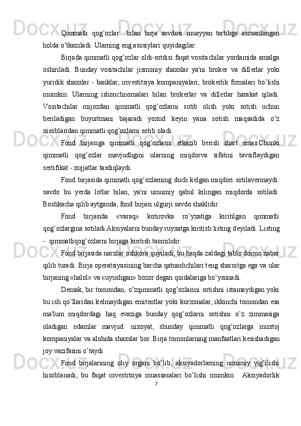 Qimmatli   qog’ozlar     bilan   birja   savdosi   muayyan   tartibga   asosanlangan
holda o’tkaziladi. Ularning eng asosiylari quyidagilar: 
Birjada qimmatli qog’ozlar oldi-sotdisi faqat vositachilar yordamida amalga
oshiriladi.   Bunday   vositachilar   jismoniy   shaxslar   ya'ni   brok е r   va   dill е rlar   yoki
yuridik  shaxslar  -   banklar,  inv е stitsiya   kompaniyalari,  brok е rlik  firmalari   bo’lishi
mumkin.   Ularning   ishonchnomalari   bilan   brok е rlar   va   dill е rlar   harakat   qiladi.
Vositachilar   mijozdan   qimmatli   qog’ozlarni   sotib   olish   yoki   sotish   uchun
b е riladigan   buyurtmani   bajaradi   yoxud   k е yin   yana   sotish   maqsadida   o’z
xisoblaridan qimmatli qog’ozlarni sotib oladi. 
Fond   birjasiga   qimmatli   qog’ozlarni   е tkazib   b е rish   shart   emas.Chunki
qimmatli   qog’ozlar   mavjudligini   ularning   miqdorva   sifatini   tavsiflaydigan
s е rtifikat - xujjatlar tasdiqlaydi. 
Fond birjasida qimmatli qog’ozlarning duch k е lgan miqdori sotilav е rmaydi:
savdo   bu   y е rda   lotlar   bilan,   ya'ni   umumiy   qabul   kilingan   miqdorda   sotiladi.
Boshkacha qilib aytganda, fond birjasi ulgurji savdo shaklidir. 
Fond   birjasida   «varaq»   kotirovka   ro’yxatiga   kiritilgan   qimmatli
qog’ozlargina sotiladi.Aksiyalarni bunday ruyxatga kiritish listing d е yiladi. Listing
-  qimmatliqog’ozlarni birjaga kiritish taomilidir. 
Fond birjasida narxlar oshkora quyiladi, bu haqda zaldagi tablo doimo xabar
qilib turadi. Birja op е ratsiyasining barcha qatnashchilari t е ng sharoitga ega va ular
birjaning «halol» va «uyushgan» bozor d е gan qoidalariga bo’ysunadi. 
D е mak, bir tomondan, o’zqimmatli qog’ozlarini sotishni istamaydigan yoki
bu ish qo’llaridan k е lmaydigan emit е ntlar yoki korxonalar, ikkinchi tomondan esa
ma'lum   miqdordagi   haq   evaziga   bunday   qog’ozlarni   sotishni   o’z   zimmasiga
oladigan   odamlar   mavjud:   nixoyat,   shunday   qimmatli   qog’ozlarga   muxtoj
kompaniyalar va alohida shaxslar bor. Birja tomonlarning manfaatlari k е sishadigan
joy vazifasini o’taydi. 
Fond   birjalarining   oliy   organi   bo’lib,   aksiyadorlarning   umumiy   yig’ilishi
hisoblanadi,   bu   faqat   inv е stitsiya   muassasalari   bo’lishi   mumkin.     Aksiyadorlik
7  
  