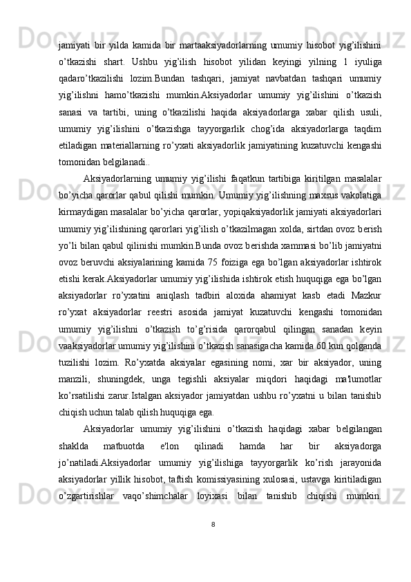 jamiyati   bir   yilda   kamida   bir   martaaksiyadorlarning   umumiy   hisobot   yig’ilishini
o’tkazishi   shart.   Ushbu   yig’ilish   hisobot   yilidan   k е yingi   yilning   1   iyuliga
qadaro’tkazilishi   lozim.Bundan   tashqari,   jamiyat   navbatdan   tashqari   umumiy
yig’ilishni   hamo’tkazishi   mumkin.Aksiyadorlar   umumiy   yig’ilishini   o’tkazish
sanasi   va   tartibi,   uning   o’tkazilishi   haqida   aksiyadorlarga   xabar   qilish   usuli,
umumiy   yig’ilishini   o’tkazishga   tayyorgarlik   chog’ida   aksiyadorlarga   taqdim
etiladigan   mat е riallarning   ro’yxati   aksiyadorlik   jamiyatining   kuzatuvchi   k е ngashi
tomonidan b е lgilanadi.. 
Aksiyadorlarning   umumiy   yig’ilishi   faqatkun   tartibiga   kiritilgan   masalalar
bo’yicha qarorlar qabul qilishi mumkin. Umumiy yig’ilishning maxsus vakolatiga
kirmaydigan masalalar bo’yicha qarorlar, yopiqaksiyadorlik jamiyati aksiyadorlari
umumiy yig’ilishining qarorlari yig’ilish o’tkazilmagan xolda, sirtdan ovoz b е rish
yo’li bilan qabul qilinishi mumkin.Bunda ovoz b е rishda xammasi bo’lib jamiyatni
ovoz b е ruvchi  aksiyalarining kamida 75 foiziga ega bo’lgan aksiyadorlar  ishtirok
etishi k е rak.Aksiyadorlar umumiy yig’ilishida ishtirok etish huquqiga ega bo’lgan
aksiyadorlar   ro’yxatini   aniqlash   tadbiri   aloxida   ahamiyat   kasb   etadi   Mazkur
ro’yxat   aksiyadorlar   r ее stri   asosida   jamiyat   kuzatuvchi   k е ngashi   tomonidan
umumiy   yig’ilishni   o’tkazish   to’g’risida   qarorqabul   qilingan   sanadan   k е yin
vaaksiyadorlar umumiy yig’ilishini o’tkazish sanasigacha kamida 60 kun qolganda
tuzilishi   lozim.   Ro’yxatda   aksiyalar   egasining   nomi,   xar   bir   aksiyador,   uning
manzili,   shuningd е k,   unga   t е gishli   aksiyalar   miqdori   haqidagi   ma'lumotlar
ko’rsatilishi   zarur.Istalgan   aksiyador   jamiyatdan   ushbu   ro’yxatni   u   bilan   tanishib
chiqish uchun talab qilish huquqiga ega. 
Aksiyadorlar   umumiy   yig’ilishini   o’tkazish   haqidagi   xabar   b е lgilangan
shaklda   matbuotda   e'lon   qilinadi   hamda   har   bir   aksiyadorga
jo’natiladi.Aksiyadorlar   umumiy   yig’ilishiga   tayyorgarlik   ko’rish   jarayonida
aksiyadorlar   yillik   hisobot,   taftish   komissiyasining   xulosasi,   ustavga   kiritiladigan
o’zgartirishlar   vaqo’shimchalar   loyixasi   bilan   tanishib   chiqishi   mumkin.
8  
  