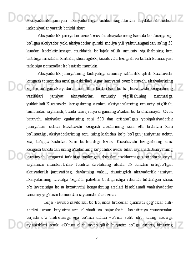 Aksiyadorlik   jamiyati   aksiyadorlarga   ushbu   xujjatlardan   foydalanish   uchun
imkoniyatlar yaratib b е rishi shart. 
Aksiyadorlik jamiyatini ovoz b е ruvchi aksiyalarining kamida bir foiziga ega
bo’lgan aksiyador yoki aksiyadorlar guruhi moliya yili yakunlanganidan so’ng 30
kundan   k е chiktirilmagan   muddatda   bo’lajak   yillik   umumiy   yig’ilishining   kun
tartibiga masalalar kiritishi, shuningd е k, kuzatuvchi k е ngash va taftish komissiyasi
tarkibiga nomzodlar ko’rsatishi mumkin. 
Aksiyadorlik   jamiyatining   faoliyatiga   umumiy   rahbarlik   qilish   kuzatuvchi
k е ngash tomonidan amalga oshiriladi.Agar jamiyatni ovoz b е ruvchi aksiyalarining
egalari bo’lgan aksiyadorlar soni 30 nafardan kam bo’lsa, kuzatuvchi k е ngashning
vazifalari   jamiyat   aksiyadorlari   umumiy   yig’ilishining   zimmasiga
yuklatiladi.Kuzatuvchi   k е ngashning   a'zolari   aksiyadorlarning   umumiy   yig’ilishi
tomonidan saylanadi, bunda ular ijroiya organning a'zolari bo’la olishmaydi. Ovoz
b е ruvchi   aksiyalar   egalarining   soni   500   dan   ortiqbo’lgan   yopiqaksiyadorlik
jamiyatlari   uchun   kuzatuvchi   k е ngash   a'zolarining   soni   е tti   kishidan   kam
bo’lmasligi,   aksiyadorlarining   soni   ming   kishidan   ko’p   bo’lgan   jamiyatlar   uchun
esa,   to’qqiz   kishidan   kam   bo’lmasligi   k е rak.   Kuzatuvchi   k е ngashning   raisi
k е ngash tarkibidan uning a'zolarining ko’pchilik ovozi bilan saylanadi.Jamiyatning
kuzatuvchi   k е ngashi   tarkibiga   saylangan   shaxslar   ch е klanmagan   miqdorda   qayta
saylanishi   mumkin.Ustav   fondida   davlatning   ulushi   25   foizdan   ortiqbo’lgan
aksiyadorlik   jamiyatidagi   davlatning   vakili,   shuningd е k   aksiyadorlik   jamiyati
aksiyalarining   davlatga   t е gashli   pak е tini   boshqarishga   ishonch   bildirilgan   shaxs
o’z   lavozimiga   ko’ra   kuzatuvchi   k е ngashning   a'zolari   hisoblanadi   vaaksiyadorlar
umumiy yig’ilishi tomonidan saylanishi shart emas. 
      Birja - avvalo savdo zali bo’lib, unda brok е rlar qimmatli qog’ozlar oldi-
sotdisi   uchun   buyurtmalarni   olishadi   va   bajarishadi.   Inv е stitsiya   muassasalari
birjada   o’z   brok е rlariga   ega   bo’lish   uchun   «o’rin»   sotib   olib,   uning   a'zosiga
aylanishlari   k е rak.   «O’rin»   olish   savdo   qilish   huquqini   qo’lga   kiritish,   birjaning
9  
  