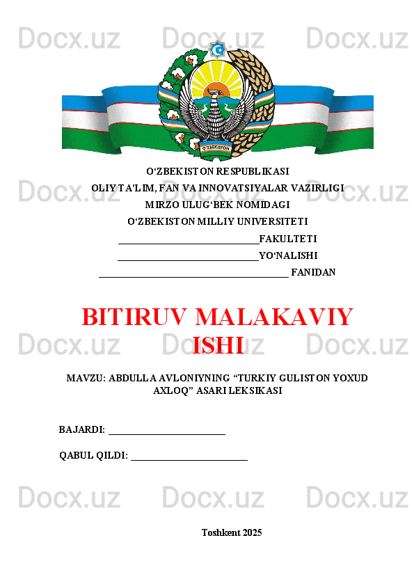 O‘ZBEKISTON RESPUBLIKASI 
OLIY TA’LIM, FAN VA INNOVATSIYALAR VAZIRLIGI
MIRZO ULUG‘BEK NOMIDAGI 
O‘ZBEKISTON MILLIY UNIVERSITETI
_____________________________FAKULTETI
_____________________________YO‘NALISHI
_______________________________________ FANIDAN
BITIRUV MALAKAVIY
ISHI
MAVZU: ABDULLA AVLONIYNING “TURKIY GULISTON YOXUD
AXLOQ” ASARI LEKSIKASI
BAJARDI: ________________________
QABUL QILDI: ________________________
Toshkent 202 5 