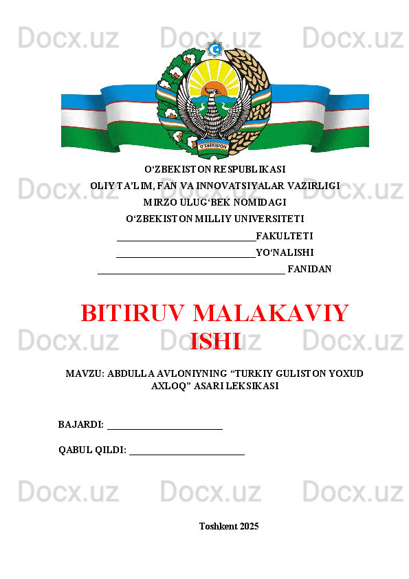 O‘ZBEKISTON RESPUBLIKASI 
OLIY TA’LIM, FAN VA INNOVATSIYALAR VAZIRLIGI
MIRZO ULUG‘BEK NOMIDAGI 
O‘ZBEKISTON MILLIY UNIVERSITETI
_____________________________FAKULTETI
_____________________________YO‘NALISHI
_______________________________________ FANIDAN
BITIRUV MALAKAVIY
ISHI
MAVZU: ABDULLA AVLONIYNING “TURKIY GULISTON YOXUD
AXLOQ” ASARI LEKSIKASI
BAJARDI: ________________________
QABUL QILDI: ________________________
Toshkent 202 5