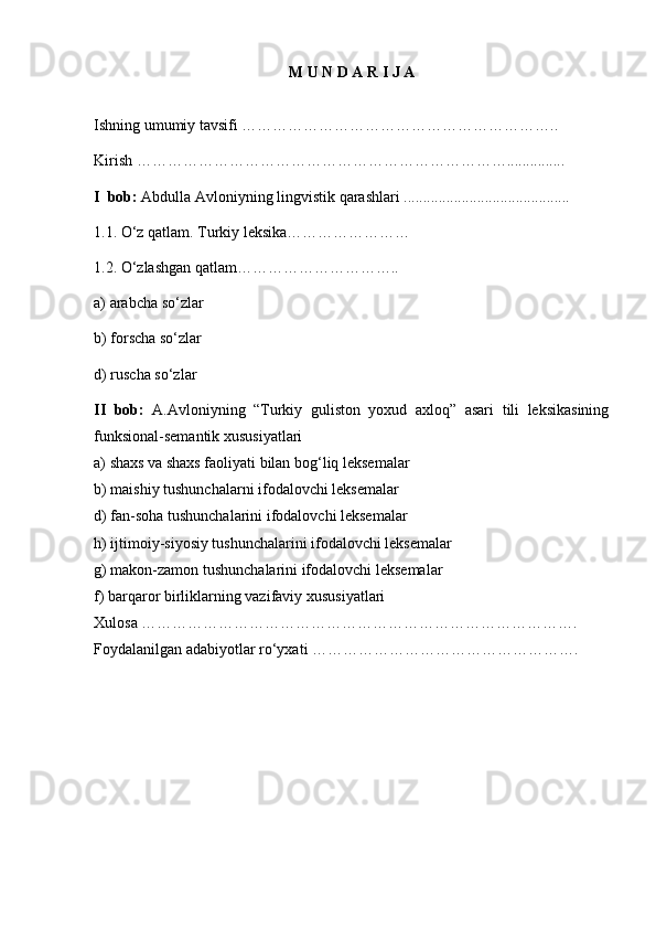 M U N D A R I J A
Ishning umumiy tavsifi   ……………………………………………………..      
K irish   ………………………………………………………………... ............  
I   bob:  Abdulla Avloniyning lingvistik qarashlari  ...................................... .....  
1.1.  O‘z qatlam. Turkiy leksika……………………
1.2.  O‘zlashgan qatlam…………………………..
a) arabcha so‘zlar
b) forscha so‘zlar
d) ruscha so‘zlar
II   bob:   A.Avloniyning   “Turkiy   guliston   yoxud   axloq”   asari   tili   leksikasining
funksional-semantik xususiyatlari 
a) shaxs va shaxs faoliyati bilan bog‘liq leksemalar      
b) maishiy tushunchalarni ifodalovchi leksemalar
d) fan-soha tushunchalarini ifodalovchi leksemalar
h) ijtimoiy-siyosiy tushunchalarini ifodalovchi leksemalar
g) makon-zamon tushunchalarini ifodalovchi leksemalar      
f) barqaror birliklarning vazifaviy xususiyatlari  
Xulosa   …………………………………………… …………………………….  
Foydalanilgan adabiyotlar ro‘yxati   …………………………………………….  
2 
