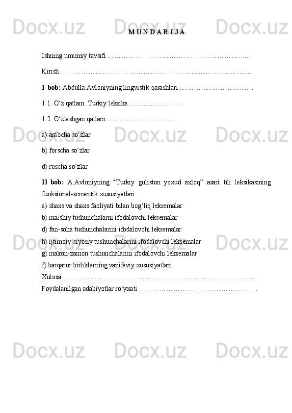 M U N D A R I J A
Ishning umumiy tavsifi   ……………………………………………………..      
K irish   ………………………………………………………………... ............  
I   bob:  Abdulla Avloniyning lingvistik qarashlari  ...................................... .....  
1.1.  O‘z qatlam. Turkiy leksika……………………
1.2.  O‘zlashgan qatlam…………………………..
a) arabcha so‘zlar
b) forscha so‘zlar
d) ruscha so‘zlar
II   bob:   A.Avloniyning   “Turkiy   guliston   yoxud   axloq”   asari   tili   leksikasining
funksional-semantik xususiyatlari 
a) shaxs va shaxs faoliyati bilan bog‘liq leksemalar      
b) maishiy tushunchalarni ifodalovchi leksemalar
d) fan-soha tushunchalarini ifodalovchi leksemalar
h) ijtimoiy-siyosiy tushunchalarini ifodalovchi leksemalar
g) makon-zamon tushunchalarini ifodalovchi leksemalar      
f) barqaror birliklarning vazifaviy xususiyatlari  
Xulosa   …………………………………………… …………………………….  
Foydalanilgan adabiyotlar ro‘yxati   …………………………………………….  
2