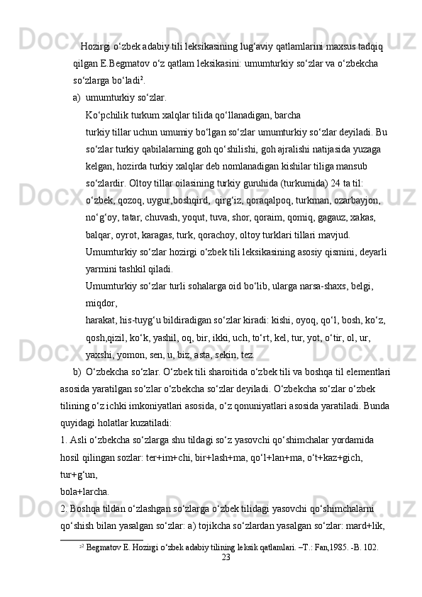 Hоzirgi o‘zbеk аdаbiy tili lеksikаsining lug‘аviy qаtlаmlаrini mахsus tаdqiq 
qilgаn E.Bеgmаtоv o‘z qаtlаm lеksikаsini: umumturkiy so‘zlаr vа o‘zbеkchа 
so‘zlаrgа bo‘lаdi 2
. 
a) umumturkiy so‘zlar.                                                                                          
     Ko‘pchilik turkum xalqlar tilida qo‘llanadigan, barcha  
turkiy tillar uchun umumiy bo‘lgan so‘zlar umumturkiy so ‘ zlar deyi ladi. Bu 
so‘zlar turkiy qabilalarning goh qo‘shilishi, goh ajralishi natijasida yuzaga 
kelgan, hozirda turkiy xalqlar deb nomlanadigan kishilar tiliga mansub 
so‘zlardir. Oltoy tillar oilasining turkiy guruhida (turkumida) 24 ta til: 
o‘zbek, qozoq, uygur,boshqird,  qirg‘iz, qoraqalpoq, turkman, ozarbayjon, 
no‘g‘oy, tatar, chuvash, yoqut, tuva, shor, qoraim, qomiq, gagauz, xakas, 
balqar, oyrot, karagas, turk, qorachoy, oltoy turklari tillari mavjud. 
Umumturkiy so‘zlar hozirgi o‘zbek tili leksikasining asosiy qismini, deyarli 
yarmini tashkil qiladi. 
Umumturkiy so‘zlar turli sohalarga oid bo‘lib, ularga narsa-shaxs, belgi, 
miqdor,  
harakat, his-tuyg‘u bildiradigan so‘zlar kiradi: kishi, oyoq, qo‘l, bosh, ko‘z, 
qosh,qizil, ko‘k, yashil, oq, bir, ikki, uch, to‘rt, kel, tur, yot, o‘tir, ol, ur, 
yaxshi, yomon, sen, u, biz, asta, sekin, tez. 
b) O‘zbekcha so‘zlar. O‘zbek tili sharoitida o‘zbek tili va boshqa til elementlari
asosida yaratilgan so‘zlar o‘zbekcha so‘zlar deyiladi. O‘zbekcha so‘zlar o‘zbek  
tilining o‘z ichki imkoniyatlari asosida, o‘z qonuniyatlari asosida yaratiladi. Bunda
quyidagi holatlar kuzatiladi: 
1. Asli o‘zbekcha so‘zlarga shu tildagi so‘z yasovchi qo‘shimchalar yordamida  
hosil qilingan sozlar: ter+im+chi, bir+lash+ma, qo‘l+lan+ma, o‘t+kaz+gich, 
tur+g‘un,  
bola+larcha. 
2. Boshqa tildan o‘zlashgan so‘zlarga o‘zbek tilidagi yasovchi qo‘shimchalarni  
qo‘shish bilan yasalgan so‘zlar: a) tojikcha so‘zlardan yasalgan so‘zlar: mard+lik,  
2 2
 Bеgmаtоv E. Hоzirgi o‘zbеk аdаbiy tilining lеksik qаtlаmlаri. –T.: Fаn,1985. -B. 102. 
23