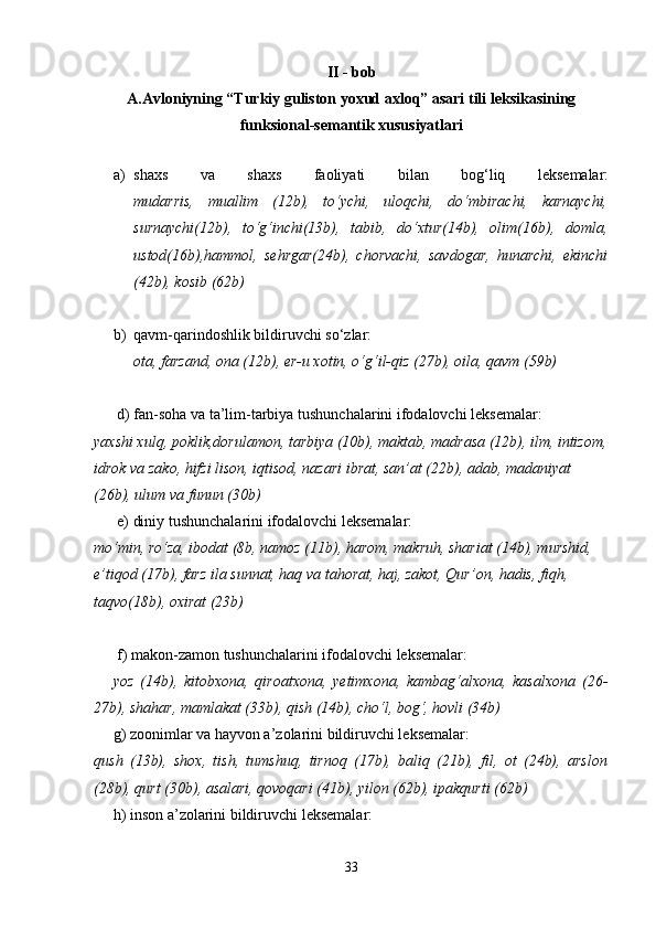 II  - bob
A.Avloniyning “Turkiy guliston yoxud axloq” asari tili leksikasining
funksional-semantik xususiyatlari
  
a) shaxs   va   shaxs   faoliyati   bilan   bog‘liq   leksemalar:
mudarris,   muallim   (12b),   to‘ychi,   uloqchi,   do‘mbirachi,   karnaychi,
surnaychi(12b),   to‘g‘inchi(13b),   tabib,   do‘xtur(14b),   olim(16b),   domla,
ustod(16b),hammol,   sehrgar(24b),   chorvachi,   savdogar,   hunarchi,   ekinchi
(42b), kosib (62b) 
b) qavm-qarindoshlik bildiruvchi so‘zlar:
ota, farzand, ona (12b), er-u xotin, o‘g‘il-qiz (27b), oila, qavm (59b)
      d) fan-soha va ta’lim-tarbiya tushunchalarini ifodalovchi leksemalar:
yaxshi xulq, poklik,dorulamon, tarbiya (10b), maktab, madrasa (12b), ilm, intizom,
idrok va zako, hifzi lison, iqtisod, nazari ibrat, san’at (22b), adab, madaniyat 
(26b), ulum va funun (30b)
      e) diniy tushunchalarini ifodalovchi leksemalar:
mo‘min, ro‘za, ibodat (8b, namoz (11b), harom, makruh, shariat (14b), murshid, 
e’tiqod (17b), farz ila sunnat, haq va tahorat, haj, zakot, Qur’on, hadis, fiqh, 
taqvo(18b), oxirat (23b)
      f) makon-zamon tushunchalarini ifodalovchi leksemalar:    
      yoz   (14b),   kitobxona,   qiroatxona,   yetimxona,   kambag‘alxona,   kasalxona   (26-
27b), shahar, mamlakat (33b), qish (14b), cho‘l, bog‘, hovli (34b)
     g) zoonimlar va hayvon a’zolarini bildiruvchi leksemalar:
qush   (13b),   shox,   tish,   tumshuq,   tirnoq   (17b),   baliq   (21b),   fil,   ot   (24b),   arslon
(28b), qurt (30b), asalari, qovoqari (41b), yilon (62b), ipakqurti (62b)
     h) inson a’zolarini bildiruvchi leksemalar:
33 