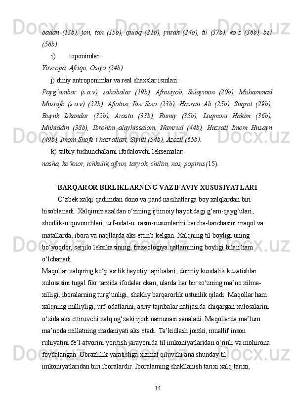 badan   (13b),   jon,   tan   (15b),   quloq   (21b),   yurak   (24b),   til   (37b),   ko‘z   (36b),   bel
(56b)
i) toponimlar:
Yovropa, Afriqo, Osiyo (24b)
     j) diniy antroponimlar va real shaxslar ismlari:
Payg‘ambar   (s.a.v),   sahobalar   (19b),   Afrosiyob,   Sulaymon   (20b),   Muhammad
Mustafo   (s.a.v)   (22b),   Aflotun,   Ibn   Sino   (23b),   Hazrati   Ali   (25b),   Suqrot   (29b),
Buyuk   Iskandar   (32b),   Arastu   (33b),   Rumiy   (35b),   Luqmoni   Hakim   (36b),
Muhiddin   (38b),   Ibrohim   alayhissalom,   Namrud   (44b),   Hazrati   Imom   Husayn
(49b), Imom Shofe’i hazratlari, Siyuti (54b), Azozil (65b).
     k) salbiy tushunchalarni ifodalovchi leksemalar:
nasha, ko‘knor, ichkulik,afyun, taryok, chilim, nos, popirus( 15).
BARQAROR BIRLIKLARNING VAZIFAVIY XUSUSIYATLARI
         O‘zbek xalqi qadimdan dono va pand nasihatlarga boy xalqlardan biri 
hisoblanadi. Xalqimiz azaldan o‘zining ijtimoiy hayotidagi g‘am-qayg‘ulari, 
shodlik-u quvonchlari, urf-odat-u  rasm-rusumlarini barcha-barchasini maqol va 
matallarda, ibora va naqllarda aks ettirib kelgan. Xalqning til boyligi uning 
bo‘yoqdor, serjilo leksikasining, frazeologiya qatlamining boyligi bilan ham 
o‘lchanadi.
Maqollar xalqning ko‘p asrlik hayotiy tajribalari, doimiy kundalik kuzatishlar 
xulosasini tugal fikr tarzida ifodalar ekan, ularda har bir so‘zning ma’no xilma-
xilligi, iboralarning turg‘unligi, shakliy barqarorlik ustunlik qiladi. Maqollar ham 
xalqning milliyligi, urf-odatlarini, asriy tajribalar natijasida chiqargan xulosalarini 
o‘zida aks ettiruvchi xalq og‘zaki ijodi namunasi sanaladi. Maqollarda ma’lum 
ma’noda millatning madaniyati aks etadi. Ta’kidlash joizki, muallif inson 
ruhiyatini fe’l-atvorini yoritish jarayonida til imkoniyatlaridan o‘rinli va mohirona 
foydalangan. Obrazlilik yaratishga xizmat qiluvchi ana shunday til 
imkoniyatlaridan biri iboralardir. Iboralarning shakllanish tarixi xalq tarixi, 
34 