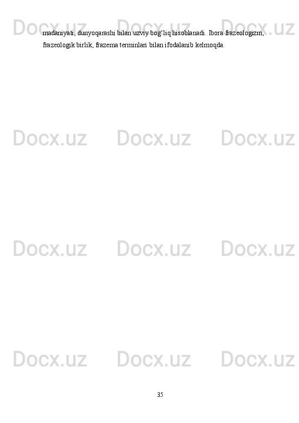 madaniyati, dunyoqarashi bilan uzviy bog‘liq hisoblanadi. Ibora frazeologizm, 
frazeologik birlik, frazema terminlari bilan ifodalanib kelmoqda.
35