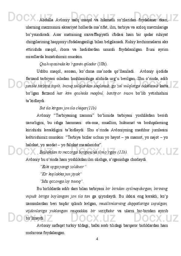 Аbdullа   Аvlоniy   хаlq   mаqоl   vа   hikmаtli   so‘zlаridаn   fоydаlаnаr   ekаn,
ulаrning mаzmunini аksаriyat hоllаrdа mа’rifаt, ilm, tаrbiya vа ахlоq mаvzulаrigа
bo‘ysundirаdi.   Asar   matnining   muvaffaqiyatli   ifodasi   ham   bir   qadar   ruhiyat
chizgilarining haqqoniy ifodalanganligi bilan belgilanadi. Ruhiy kechinmalarni aks
ettirishda   maqol,   ibora   va   hadislardan   unumli   foydalanilgan.   Buni   ayrim
misollarda kuzatishimiz mumkin.
Qush uyasinda ko‘rganin qiladur  (10b). 
Ushbu   maqol,   asosan,   ko‘chma   ma’noda   qo‘llaniladi.     Avloniy   ijodida
farzand   tarbiyasi   oiladan   boshlanishiga   alohida   urg‘u   berilgan.   Shu   o‘rinda,   adib
yaxshi tarbiya topib, buzuq xulqlardan saqlanub, go‘zal xulqlarga odatlanub  katta
bo‘lgan   farzand   har   kim   qoshida   maqbul,   baxtiyor   inson   bo‘lib   yetishishini
ta’kidlaydi.
Sut ila kirgan jon ila chiqar(11b). 
Avloniy   “Tarbiyaning   zamoni”   bo‘limida   tarbiyani   yoshlikdan   berish
zarurligini,   bu   ishga   hammani:   ota-ona,   muallim,   hukumat   va   boshqalarning
kirishishi   kerakligini   ta’kidlaydi.   Shu   o‘rinda   Avloniyning   mashhur   jumlasini
keltirishimiz mumkin: “Tarbiya bizlar uchun yo hayot – ya mamot, yo najot – yo
halokat, yo saodat – yo falokat masalasidur”.
Beshikdan to mozorga borguncha ilm o‘rgan (11b) . 
Avloniy bu o‘rinda ham yoshlikdan ilm olishga, o‘rganishga chorlaydi.
“Eski uyga yangi zoldivor” 
“Kir kuylakka jun jiyak”
“Mis qozonga loy tuvoq”.
Bu birliklarda adib dars bilan tarbiyani   bir biridan oyilmaydurgan, birining
vujudi   biriga   boylangan   jon   ila   tan   ga   qiyoslaydi.   Bu   ikkisi   eng   kerakli,   ko‘p
zamonlardan   beri   taqdir   qilinib   kelgan,   muallimlarning   diqqatlariga   suyalgan,
vijdonlariga   yuklangan   muqaddas   bir   vazifadur   va   ularni   bir-biridan   ayirib
bo‘lmaydi.
Avloniy nafaqat  turkiy tildagi, balki arab tilidagi barqaror  birliklardan ham
mohirona foydalangan.
4 