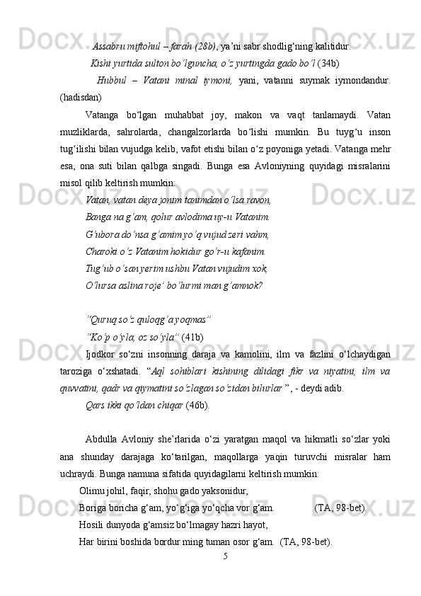     Assabru miftohul – farah (28b) , ya’ni sabr shodlig‘ning kalitidur.
   Kishi yurtida sulton bo‘lguncha, o‘z yurtingda gado bo‘l  (34b)
    Hubbul   –   Vatani   minal   iymoni,   yani,   vatanni   suymak   iymondandur.
(hadisdan)
Vatanga   bo lgan   muhabbat   joy,   makon   va   vaqt   tanlamaydi.   Vatanʻ
muzliklarda,   sahrolarda,   changalzorlarda   bo lishi   mumkin.   Bu   tuyg u   inson	
ʻ ʻ
tug ilishi bilan vujudga kelib, vafot etishi bilan o z poyoniga yetadi. Vatanga mehr	
ʻ ʻ
esa,   ona   suti   bilan   qalbga   singadi.   Bunga   esa   Avloniyning   quyidagi   misralarini
misol qilib keltirish mumkin:
Vatan, vatan deya jonim tanimdan o‘lsa ravon, 
Banga na g‘am, qolur avlodima uy-u Vatanim.
G‘ubora do‘nsa g‘amim yo‘q vujud zeri vahm,
Charoki o‘z Vatanim hokidur go‘r-u kafanim.
Tug‘ub o‘san yerim ushbu Vatan vujudim xok,
O‘lursa aslina roje’ bo‘lurmi man g‘amnok?
“Quruq so‘z quloqg‘a yoqmas”
“Ko‘p o‘yla, oz so‘yla”  (41b)
Ijodkor   so‘zni   insonning   daraja   va   kamolini,   ilm   va   fazlini   o‘lchaydigan
taroziga   o‘xshatadi.   “ Aql   sohiblari   kishining   dilidagi   fikr   va   niyatini,   ilm   va
quvvatini, qadr va qiymatini so‘zlagan so‘zidan bilurlar  ”, - deydi adib. 
Qars ikki qo‘ldan chiqar  (46b).
Аbdullа   Аvlоniy   she’rlаridа   o‘zi   yarаtgаn   mаqоl   vа   hikmаtli   so‘zlаr   yoki
аnа   shundаy   dаrаjаgа   ko‘tаrilgаn,   mаqоllаrgа   yaqin   turuvchi   misrаlаr   hаm
uchrаydi. Bungа nаmunа sifаtidа quyidаgilаrni kеltirish mumkin:
Оlimu jоhil, fаqir, shohu gаdо yaksоnidur,
Bоrigа bоrichа g‘аm, yo‘g‘igа yo‘qchа vоr g‘аm.                (TА, 98-bеt).
Hоsili dunyodа g‘аmsiz bo‘lmаgаy hаzri hаyot,
Hаr birini bоshidа bоrdur ming tumаn оsоr g‘аm.  (TА, 98-bеt).
5 