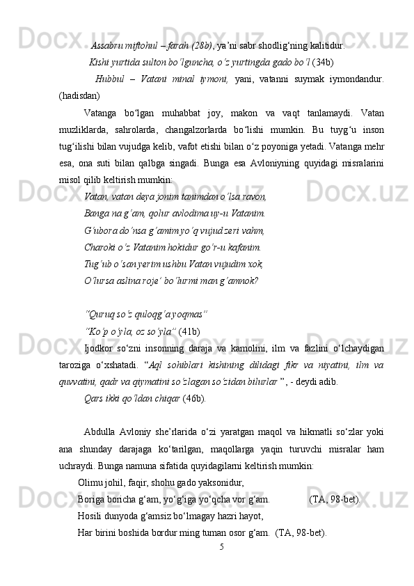 Assabru miftohul – farah (28b) , ya’ni sabr shodlig‘ning kalitidur.
   Kishi yurtida sulton bo‘lguncha, o‘z yurtingda gado bo‘l  (34b)
    Hubbul   –   Vatani   minal   iymoni,   yani,   vatanni   suymak   iymondandur.
(hadisdan)
Vatanga   bo lgan   muhabbat   joy,   makon   va   vaqt   tanlamaydi.   Vatanʻ
muzliklarda,   sahrolarda,   changalzorlarda   bo lishi   mumkin.   Bu   tuyg u   inson	
ʻ ʻ
tug ilishi bilan vujudga kelib, vafot etishi bilan o z poyoniga yetadi. Vatanga mehr	
ʻ ʻ
esa,   ona   suti   bilan   qalbga   singadi.   Bunga   esa   Avloniyning   quyidagi   misralarini
misol qilib keltirish mumkin:
Vatan, vatan deya jonim tanimdan o‘lsa ravon, 
Banga na g‘am, qolur avlodima uy-u Vatanim.
G‘ubora do‘nsa g‘amim yo‘q vujud zeri vahm,
Charoki o‘z Vatanim hokidur go‘r-u kafanim.
Tug‘ub o‘san yerim ushbu Vatan vujudim xok,
O‘lursa aslina roje’ bo‘lurmi man g‘amnok?
“Quruq so‘z quloqg‘a yoqmas”
“Ko‘p o‘yla, oz so‘yla”  (41b)
Ijodkor   so‘zni   insonning   daraja   va   kamolini,   ilm   va   fazlini   o‘lchaydigan
taroziga   o‘xshatadi.   “ Aql   sohiblari   kishining   dilidagi   fikr   va   niyatini,   ilm   va
quvvatini, qadr va qiymatini so‘zlagan so‘zidan bilurlar  ”, - deydi adib. 
Qars ikki qo‘ldan chiqar  (46b).
Аbdullа   Аvlоniy   she’rlаridа   o‘zi   yarаtgаn   mаqоl   vа   hikmаtli   so‘zlаr   yoki
аnа   shundаy   dаrаjаgа   ko‘tаrilgаn,   mаqоllаrgа   yaqin   turuvchi   misrаlаr   hаm
uchrаydi. Bungа nаmunа sifаtidа quyidаgilаrni kеltirish mumkin:
Оlimu jоhil, fаqir, shohu gаdо yaksоnidur,
Bоrigа bоrichа g‘аm, yo‘g‘igа yo‘qchа vоr g‘аm.                (TА, 98-bеt).
Hоsili dunyodа g‘аmsiz bo‘lmаgаy hаzri hаyot,
Hаr birini bоshidа bоrdur ming tumаn оsоr g‘аm.  (TА, 98-bеt).
5