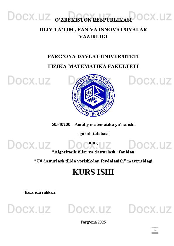 O’ZBEKISTON RESPUBLIKASI
OLIY TA’LIM , FAN VA INNOVATSIYALAR
VAZIRLIGI
FARG’ONA DAVLAT UNIVERSITETI
FIZIKA-MATEMATIKA FAKULTETI
60540200 - Amaliy matematika yo‘nalishi
-guruh talabasi
ning
“Algoritmik tillar va dasturlash” fanidan
“ C# dasturlash tilida vorislikdan foydalanish ” mavzusidagi
KURS ISHI
Kurs ishi rahbari:
Farg‘ona 2025
                                                                                                                                                                             1 