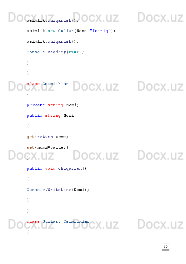 osimlik. chiqarish ();
osimlik= new   Gullar {Nomi= "Isiriq" };
osimlik. chiqarish ();
Console . ReadKey ( true );
}
}
class   Osimliklar
{
private   string   nomi ;
public   string  Nomi
{
get { return   nomi ;}
set { nomi =value;}
}
public   void   chiqarish ()
{
Console . WriteLine (Nomi);
}
}
class   Gullar :  Osimliklar
{
                                                                                                                                                                             10