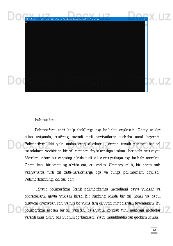 Polimorfizm
Polimorfizm   so zi   ko p   shakllarga   ega   bo lishni   anglatadi.   Oddiy   so zlarʻ ʻ ʻ ʻ
bilan   aytganda,   sinfning   metodi   turli   vaziyatlarda   turlicha   amal   bajaradi.
Polimorfizm   ikki   yoki   undan   ortiq   o‘xshash   ,   ammo   texnik   jihatdan   har   xil
masalalarni   yechishda   bir   xil   nomdan   foydalanishga   imkon     beruvchi   xususiyat.
Masalan,   odam   bir   vaqtning   o zida   turli   xil   xususiyatlarga   ega   bo lishi   mumkin.	
ʻ ʻ
Odam   kabi   bir   vaqtning   o zida   ota,   er,   xodim.   Shunday   qilib,   bir   odam   turli	
ʻ
vaziyatlarda   turli   xil   xatti-harakatlarga   ega   va   bunga   polimorfizm   deyiladi.
Polimorfizmning ikki turi bor:
1.Static   polimorfizm   Statik   polimorfizmga   metodlarni   qayta   yuklash   va
operatorlarni   qayta   yuklash   kiradi. Bir   sinfning   ichida   bir   xil   nomli   va   qabul
qiluvchi qiymatlari soni va turi bo yicha farq qiluvchi metodlardan foydalanish. Bu	
ʻ
polimorfizm   asosan   bir   xil   vazifani   bajaruvchi   ko plab   turli   nomdagi   metodlar	
ʻ
yaratilishini oldini olish uchun qo llaniladi. Ya ni murakkablikdan qochish uchun. 	
ʻ ʼ
                                                                                                                                                                             13